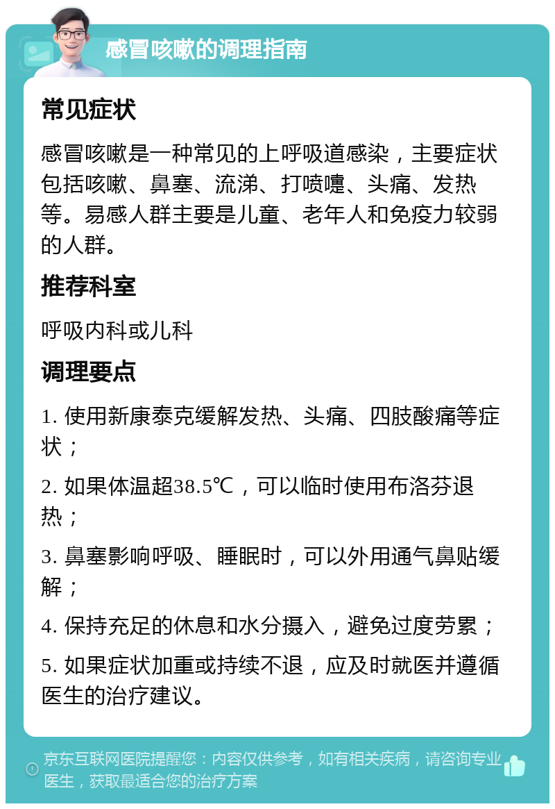 感冒咳嗽的调理指南 常见症状 感冒咳嗽是一种常见的上呼吸道感染，主要症状包括咳嗽、鼻塞、流涕、打喷嚏、头痛、发热等。易感人群主要是儿童、老年人和免疫力较弱的人群。 推荐科室 呼吸内科或儿科 调理要点 1. 使用新康泰克缓解发热、头痛、四肢酸痛等症状； 2. 如果体温超38.5℃，可以临时使用布洛芬退热； 3. 鼻塞影响呼吸、睡眠时，可以外用通气鼻贴缓解； 4. 保持充足的休息和水分摄入，避免过度劳累； 5. 如果症状加重或持续不退，应及时就医并遵循医生的治疗建议。