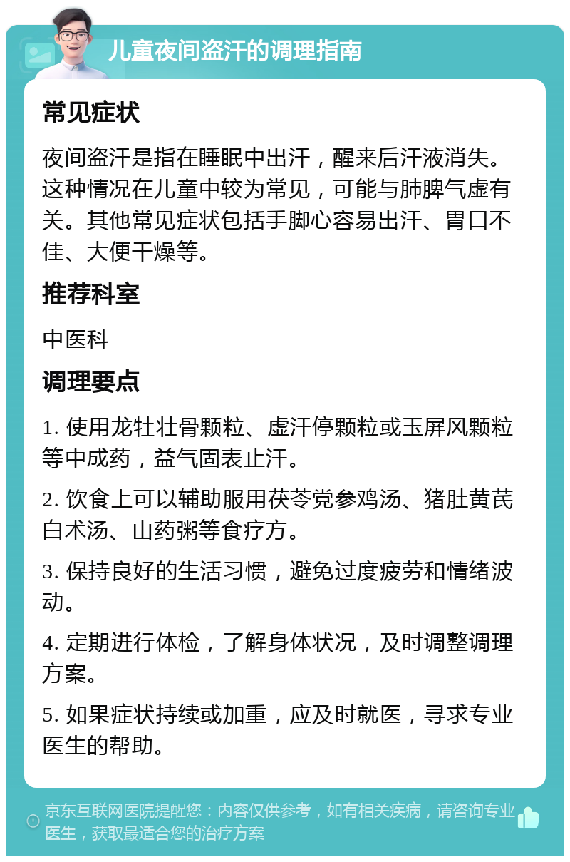 儿童夜间盗汗的调理指南 常见症状 夜间盗汗是指在睡眠中出汗，醒来后汗液消失。这种情况在儿童中较为常见，可能与肺脾气虚有关。其他常见症状包括手脚心容易出汗、胃口不佳、大便干燥等。 推荐科室 中医科 调理要点 1. 使用龙牡壮骨颗粒、虚汗停颗粒或玉屏风颗粒等中成药，益气固表止汗。 2. 饮食上可以辅助服用茯苓党参鸡汤、猪肚黄芪白术汤、山药粥等食疗方。 3. 保持良好的生活习惯，避免过度疲劳和情绪波动。 4. 定期进行体检，了解身体状况，及时调整调理方案。 5. 如果症状持续或加重，应及时就医，寻求专业医生的帮助。