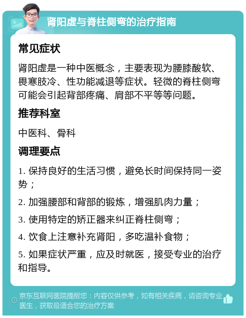 肾阳虚与脊柱侧弯的治疗指南 常见症状 肾阳虚是一种中医概念，主要表现为腰膝酸软、畏寒肢冷、性功能减退等症状。轻微的脊柱侧弯可能会引起背部疼痛、肩部不平等等问题。 推荐科室 中医科、骨科 调理要点 1. 保持良好的生活习惯，避免长时间保持同一姿势； 2. 加强腰部和背部的锻炼，增强肌肉力量； 3. 使用特定的矫正器来纠正脊柱侧弯； 4. 饮食上注意补充肾阳，多吃温补食物； 5. 如果症状严重，应及时就医，接受专业的治疗和指导。