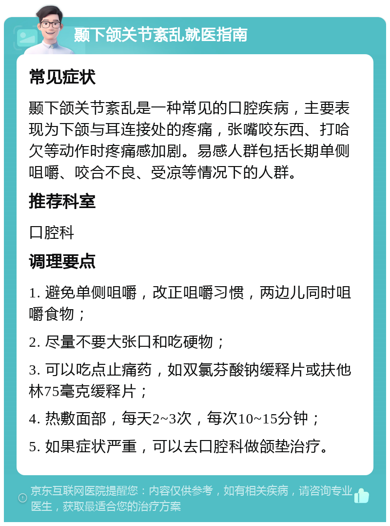 颞下颌关节紊乱就医指南 常见症状 颞下颌关节紊乱是一种常见的口腔疾病，主要表现为下颌与耳连接处的疼痛，张嘴咬东西、打哈欠等动作时疼痛感加剧。易感人群包括长期单侧咀嚼、咬合不良、受凉等情况下的人群。 推荐科室 口腔科 调理要点 1. 避免单侧咀嚼，改正咀嚼习惯，两边儿同时咀嚼食物； 2. 尽量不要大张口和吃硬物； 3. 可以吃点止痛药，如双氯芬酸钠缓释片或扶他林75毫克缓释片； 4. 热敷面部，每天2~3次，每次10~15分钟； 5. 如果症状严重，可以去口腔科做颌垫治疗。