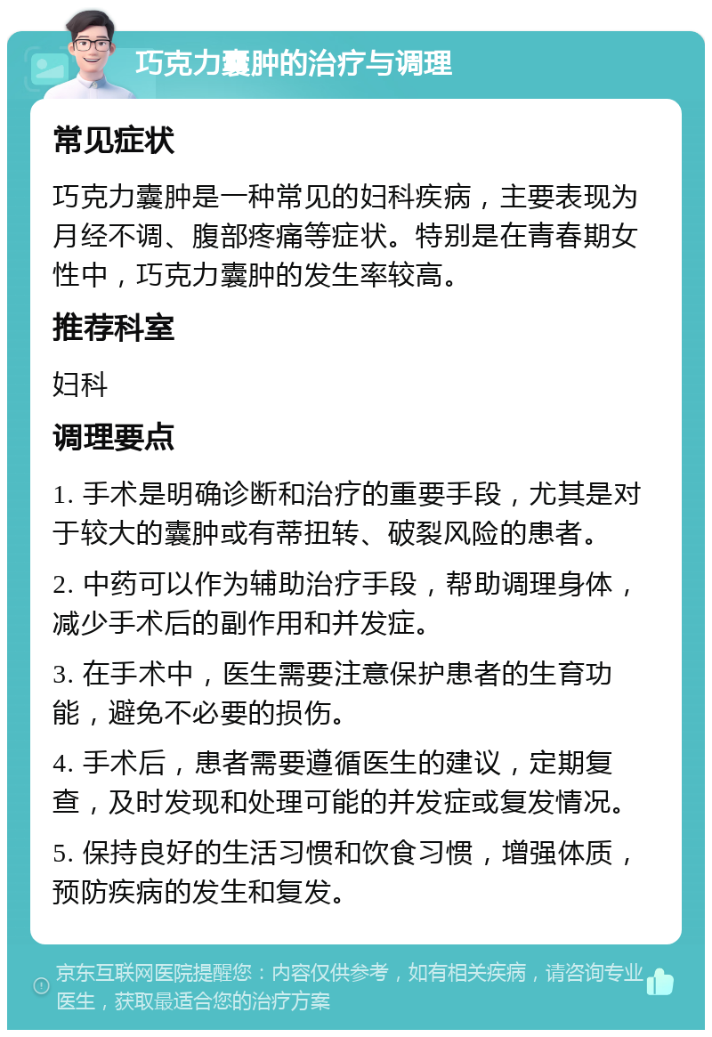 巧克力囊肿的治疗与调理 常见症状 巧克力囊肿是一种常见的妇科疾病，主要表现为月经不调、腹部疼痛等症状。特别是在青春期女性中，巧克力囊肿的发生率较高。 推荐科室 妇科 调理要点 1. 手术是明确诊断和治疗的重要手段，尤其是对于较大的囊肿或有蒂扭转、破裂风险的患者。 2. 中药可以作为辅助治疗手段，帮助调理身体，减少手术后的副作用和并发症。 3. 在手术中，医生需要注意保护患者的生育功能，避免不必要的损伤。 4. 手术后，患者需要遵循医生的建议，定期复查，及时发现和处理可能的并发症或复发情况。 5. 保持良好的生活习惯和饮食习惯，增强体质，预防疾病的发生和复发。