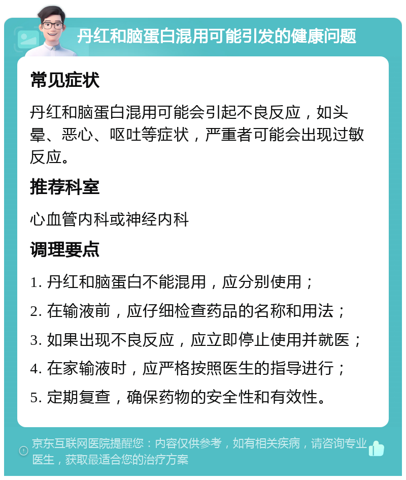 丹红和脑蛋白混用可能引发的健康问题 常见症状 丹红和脑蛋白混用可能会引起不良反应，如头晕、恶心、呕吐等症状，严重者可能会出现过敏反应。 推荐科室 心血管内科或神经内科 调理要点 1. 丹红和脑蛋白不能混用，应分别使用； 2. 在输液前，应仔细检查药品的名称和用法； 3. 如果出现不良反应，应立即停止使用并就医； 4. 在家输液时，应严格按照医生的指导进行； 5. 定期复查，确保药物的安全性和有效性。