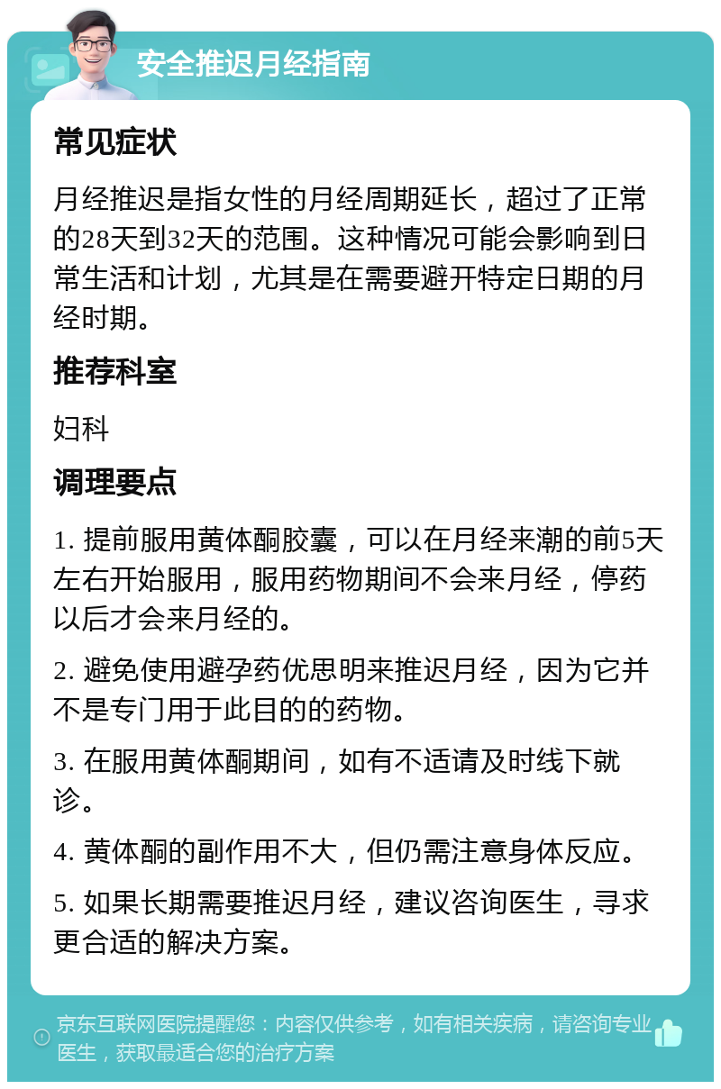 安全推迟月经指南 常见症状 月经推迟是指女性的月经周期延长，超过了正常的28天到32天的范围。这种情况可能会影响到日常生活和计划，尤其是在需要避开特定日期的月经时期。 推荐科室 妇科 调理要点 1. 提前服用黄体酮胶囊，可以在月经来潮的前5天左右开始服用，服用药物期间不会来月经，停药以后才会来月经的。 2. 避免使用避孕药优思明来推迟月经，因为它并不是专门用于此目的的药物。 3. 在服用黄体酮期间，如有不适请及时线下就诊。 4. 黄体酮的副作用不大，但仍需注意身体反应。 5. 如果长期需要推迟月经，建议咨询医生，寻求更合适的解决方案。