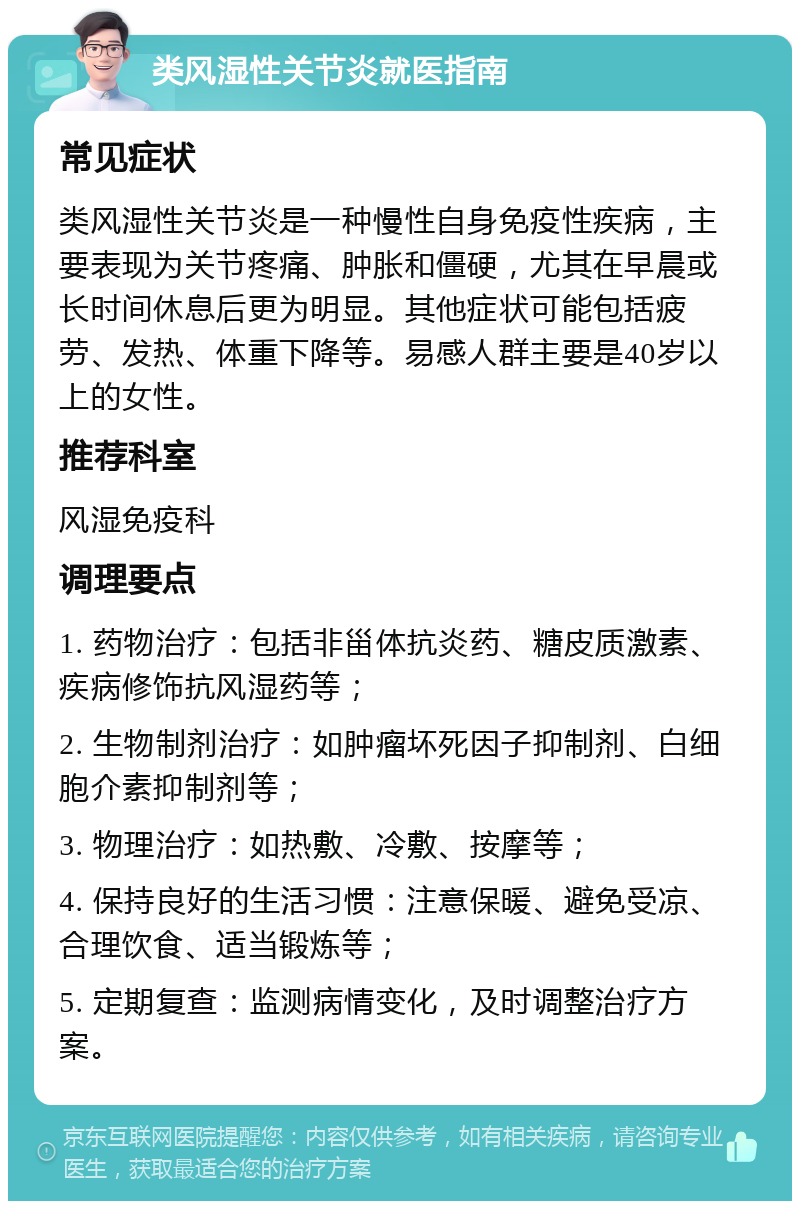 类风湿性关节炎就医指南 常见症状 类风湿性关节炎是一种慢性自身免疫性疾病，主要表现为关节疼痛、肿胀和僵硬，尤其在早晨或长时间休息后更为明显。其他症状可能包括疲劳、发热、体重下降等。易感人群主要是40岁以上的女性。 推荐科室 风湿免疫科 调理要点 1. 药物治疗：包括非甾体抗炎药、糖皮质激素、疾病修饰抗风湿药等； 2. 生物制剂治疗：如肿瘤坏死因子抑制剂、白细胞介素抑制剂等； 3. 物理治疗：如热敷、冷敷、按摩等； 4. 保持良好的生活习惯：注意保暖、避免受凉、合理饮食、适当锻炼等； 5. 定期复查：监测病情变化，及时调整治疗方案。