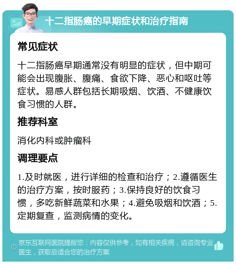 十二指肠癌的早期症状和治疗指南 常见症状 十二指肠癌早期通常没有明显的症状，但中期可能会出现腹胀、腹痛、食欲下降、恶心和呕吐等症状。易感人群包括长期吸烟、饮酒、不健康饮食习惯的人群。 推荐科室 消化内科或肿瘤科 调理要点 1.及时就医，进行详细的检查和治疗；2.遵循医生的治疗方案，按时服药；3.保持良好的饮食习惯，多吃新鲜蔬菜和水果；4.避免吸烟和饮酒；5.定期复查，监测病情的变化。