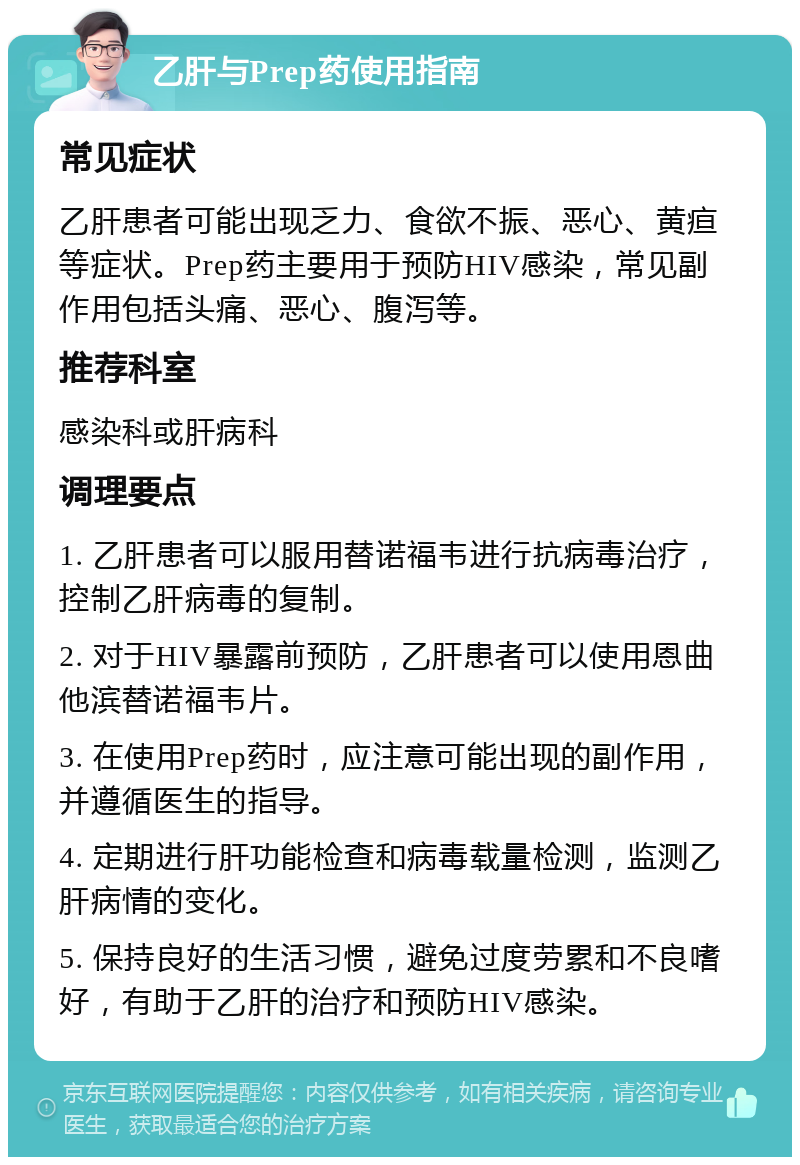 乙肝与Prep药使用指南 常见症状 乙肝患者可能出现乏力、食欲不振、恶心、黄疸等症状。Prep药主要用于预防HIV感染，常见副作用包括头痛、恶心、腹泻等。 推荐科室 感染科或肝病科 调理要点 1. 乙肝患者可以服用替诺福韦进行抗病毒治疗，控制乙肝病毒的复制。 2. 对于HIV暴露前预防，乙肝患者可以使用恩曲他滨替诺福韦片。 3. 在使用Prep药时，应注意可能出现的副作用，并遵循医生的指导。 4. 定期进行肝功能检查和病毒载量检测，监测乙肝病情的变化。 5. 保持良好的生活习惯，避免过度劳累和不良嗜好，有助于乙肝的治疗和预防HIV感染。