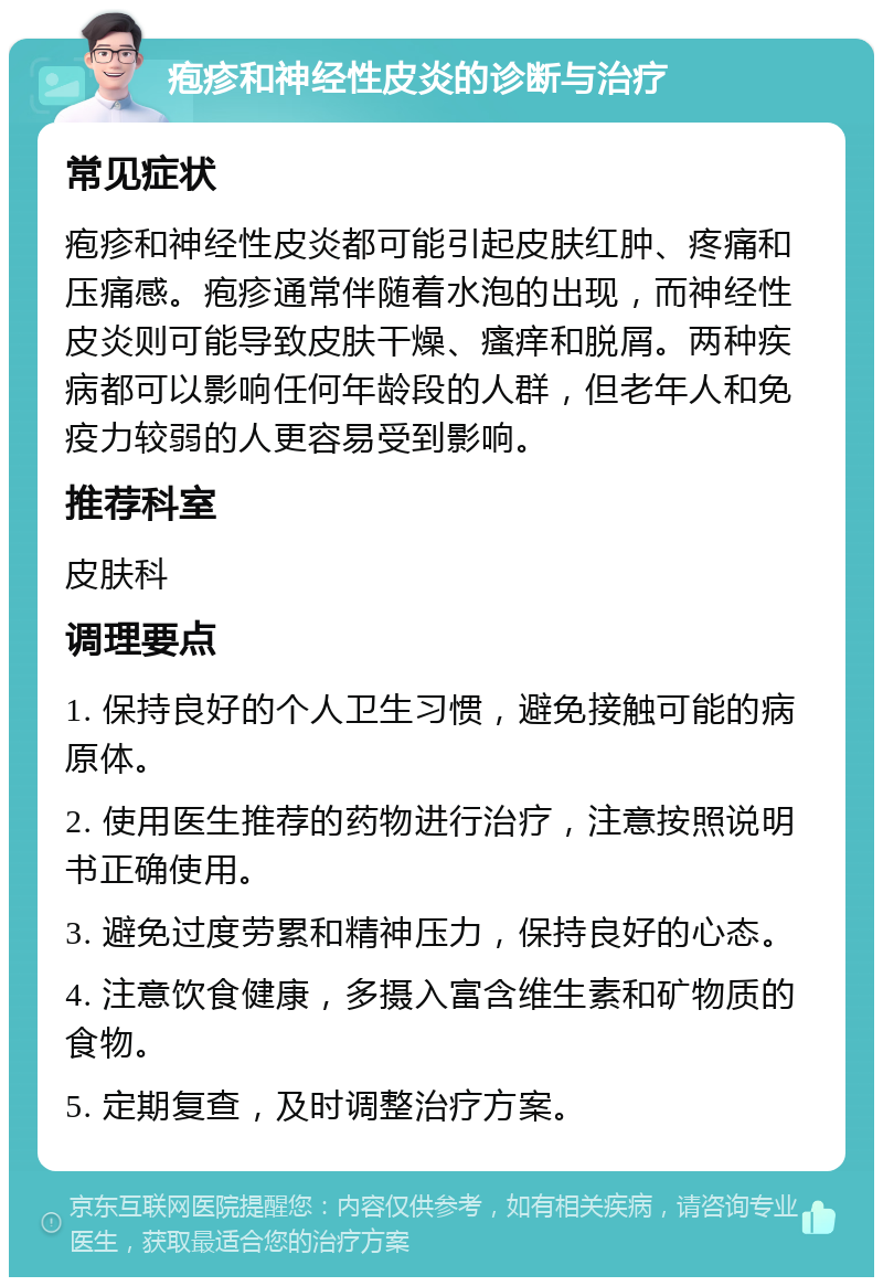 疱疹和神经性皮炎的诊断与治疗 常见症状 疱疹和神经性皮炎都可能引起皮肤红肿、疼痛和压痛感。疱疹通常伴随着水泡的出现，而神经性皮炎则可能导致皮肤干燥、瘙痒和脱屑。两种疾病都可以影响任何年龄段的人群，但老年人和免疫力较弱的人更容易受到影响。 推荐科室 皮肤科 调理要点 1. 保持良好的个人卫生习惯，避免接触可能的病原体。 2. 使用医生推荐的药物进行治疗，注意按照说明书正确使用。 3. 避免过度劳累和精神压力，保持良好的心态。 4. 注意饮食健康，多摄入富含维生素和矿物质的食物。 5. 定期复查，及时调整治疗方案。