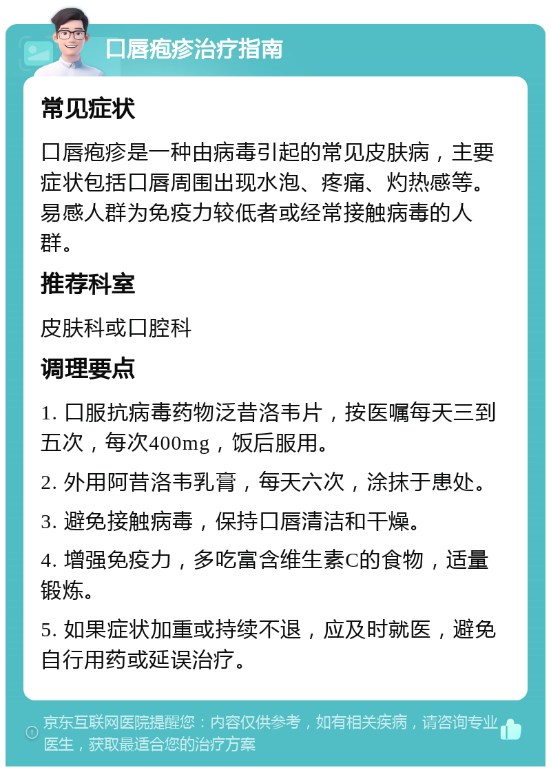 口唇疱疹治疗指南 常见症状 口唇疱疹是一种由病毒引起的常见皮肤病，主要症状包括口唇周围出现水泡、疼痛、灼热感等。易感人群为免疫力较低者或经常接触病毒的人群。 推荐科室 皮肤科或口腔科 调理要点 1. 口服抗病毒药物泛昔洛韦片，按医嘱每天三到五次，每次400mg，饭后服用。 2. 外用阿昔洛韦乳膏，每天六次，涂抹于患处。 3. 避免接触病毒，保持口唇清洁和干燥。 4. 增强免疫力，多吃富含维生素C的食物，适量锻炼。 5. 如果症状加重或持续不退，应及时就医，避免自行用药或延误治疗。