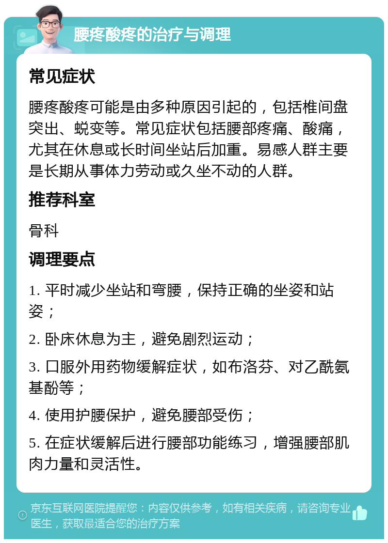 腰疼酸疼的治疗与调理 常见症状 腰疼酸疼可能是由多种原因引起的，包括椎间盘突出、蜕变等。常见症状包括腰部疼痛、酸痛，尤其在休息或长时间坐站后加重。易感人群主要是长期从事体力劳动或久坐不动的人群。 推荐科室 骨科 调理要点 1. 平时减少坐站和弯腰，保持正确的坐姿和站姿； 2. 卧床休息为主，避免剧烈运动； 3. 口服外用药物缓解症状，如布洛芬、对乙酰氨基酚等； 4. 使用护腰保护，避免腰部受伤； 5. 在症状缓解后进行腰部功能练习，增强腰部肌肉力量和灵活性。