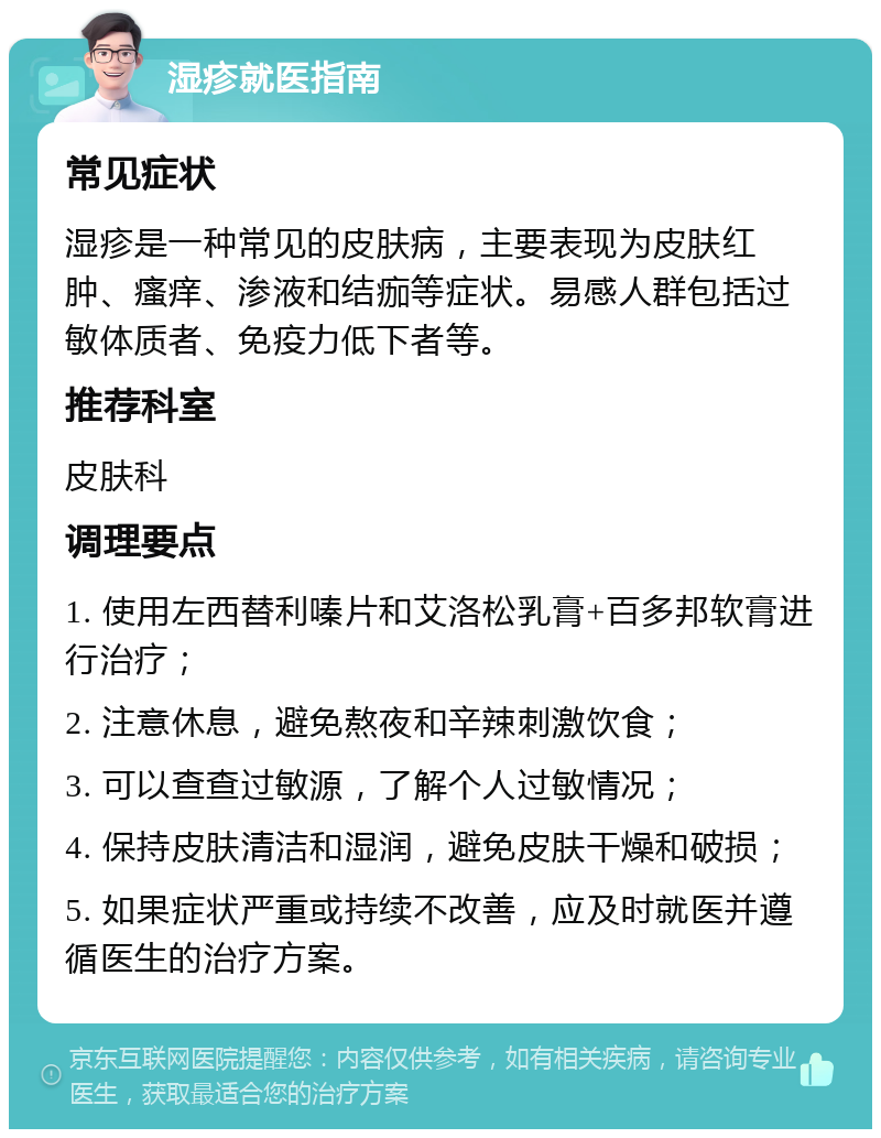 湿疹就医指南 常见症状 湿疹是一种常见的皮肤病，主要表现为皮肤红肿、瘙痒、渗液和结痂等症状。易感人群包括过敏体质者、免疫力低下者等。 推荐科室 皮肤科 调理要点 1. 使用左西替利嗪片和艾洛松乳膏+百多邦软膏进行治疗； 2. 注意休息，避免熬夜和辛辣刺激饮食； 3. 可以查查过敏源，了解个人过敏情况； 4. 保持皮肤清洁和湿润，避免皮肤干燥和破损； 5. 如果症状严重或持续不改善，应及时就医并遵循医生的治疗方案。