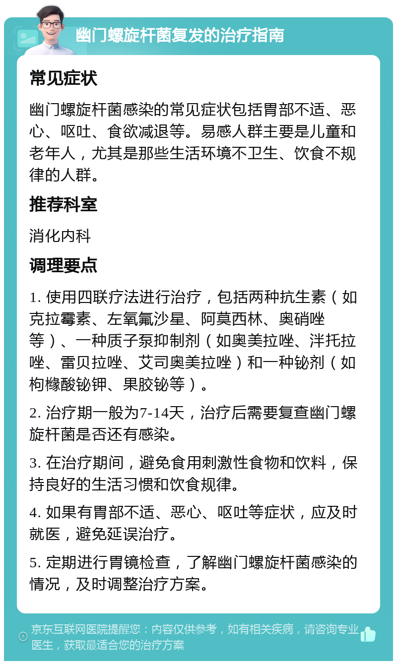 幽门螺旋杆菌复发的治疗指南 常见症状 幽门螺旋杆菌感染的常见症状包括胃部不适、恶心、呕吐、食欲减退等。易感人群主要是儿童和老年人，尤其是那些生活环境不卫生、饮食不规律的人群。 推荐科室 消化内科 调理要点 1. 使用四联疗法进行治疗，包括两种抗生素（如克拉霉素、左氧氟沙星、阿莫西林、奥硝唑等）、一种质子泵抑制剂（如奥美拉唑、泮托拉唑、雷贝拉唑、艾司奥美拉唑）和一种铋剂（如枸橼酸铋钾、果胶铋等）。 2. 治疗期一般为7-14天，治疗后需要复查幽门螺旋杆菌是否还有感染。 3. 在治疗期间，避免食用刺激性食物和饮料，保持良好的生活习惯和饮食规律。 4. 如果有胃部不适、恶心、呕吐等症状，应及时就医，避免延误治疗。 5. 定期进行胃镜检查，了解幽门螺旋杆菌感染的情况，及时调整治疗方案。