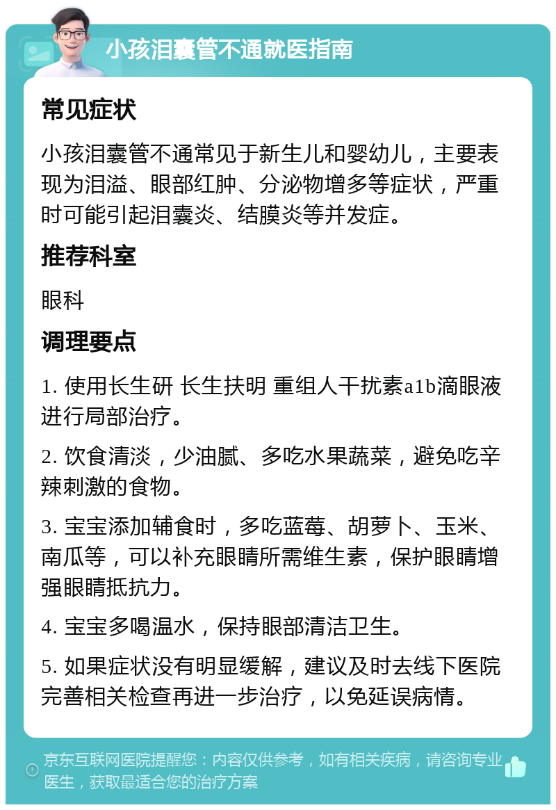 小孩泪囊管不通就医指南 常见症状 小孩泪囊管不通常见于新生儿和婴幼儿，主要表现为泪溢、眼部红肿、分泌物增多等症状，严重时可能引起泪囊炎、结膜炎等并发症。 推荐科室 眼科 调理要点 1. 使用长生研 长生扶明 重组人干扰素a1b滴眼液进行局部治疗。 2. 饮食清淡，少油腻、多吃水果蔬菜，避免吃辛辣刺激的食物。 3. 宝宝添加辅食时，多吃蓝莓、胡萝卜、玉米、南瓜等，可以补充眼睛所需维生素，保护眼睛增强眼睛抵抗力。 4. 宝宝多喝温水，保持眼部清洁卫生。 5. 如果症状没有明显缓解，建议及时去线下医院完善相关检查再进一步治疗，以免延误病情。