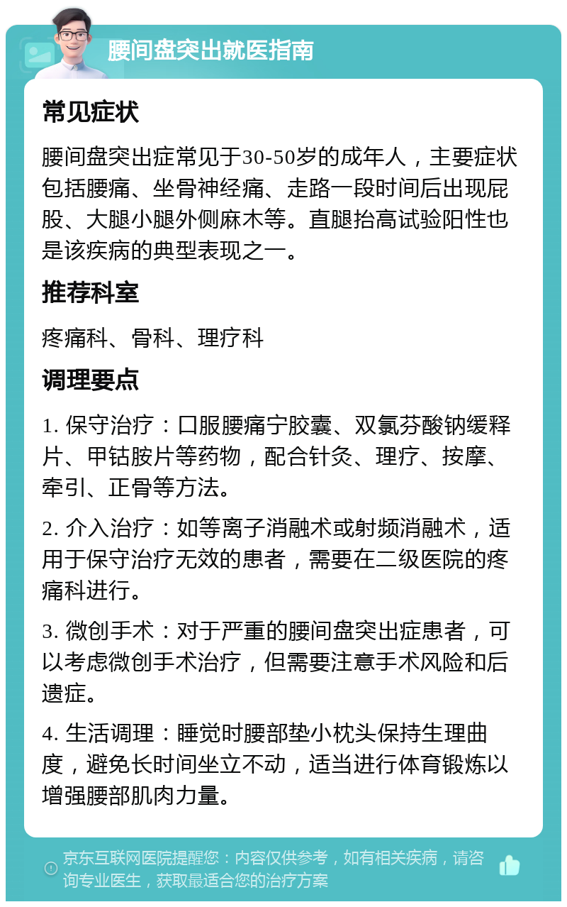 腰间盘突出就医指南 常见症状 腰间盘突出症常见于30-50岁的成年人，主要症状包括腰痛、坐骨神经痛、走路一段时间后出现屁股、大腿小腿外侧麻木等。直腿抬高试验阳性也是该疾病的典型表现之一。 推荐科室 疼痛科、骨科、理疗科 调理要点 1. 保守治疗：口服腰痛宁胶囊、双氯芬酸钠缓释片、甲钴胺片等药物，配合针灸、理疗、按摩、牵引、正骨等方法。 2. 介入治疗：如等离子消融术或射频消融术，适用于保守治疗无效的患者，需要在二级医院的疼痛科进行。 3. 微创手术：对于严重的腰间盘突出症患者，可以考虑微创手术治疗，但需要注意手术风险和后遗症。 4. 生活调理：睡觉时腰部垫小枕头保持生理曲度，避免长时间坐立不动，适当进行体育锻炼以增强腰部肌肉力量。