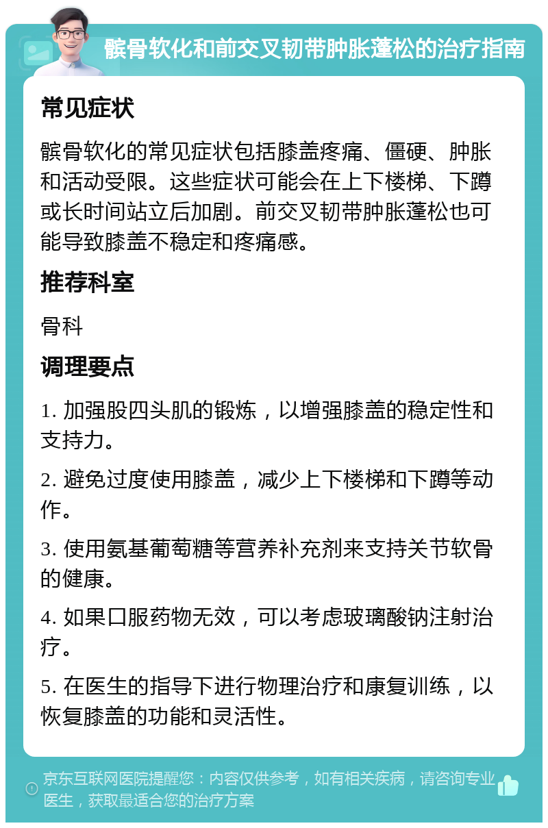 髌骨软化和前交叉韧带肿胀蓬松的治疗指南 常见症状 髌骨软化的常见症状包括膝盖疼痛、僵硬、肿胀和活动受限。这些症状可能会在上下楼梯、下蹲或长时间站立后加剧。前交叉韧带肿胀蓬松也可能导致膝盖不稳定和疼痛感。 推荐科室 骨科 调理要点 1. 加强股四头肌的锻炼，以增强膝盖的稳定性和支持力。 2. 避免过度使用膝盖，减少上下楼梯和下蹲等动作。 3. 使用氨基葡萄糖等营养补充剂来支持关节软骨的健康。 4. 如果口服药物无效，可以考虑玻璃酸钠注射治疗。 5. 在医生的指导下进行物理治疗和康复训练，以恢复膝盖的功能和灵活性。