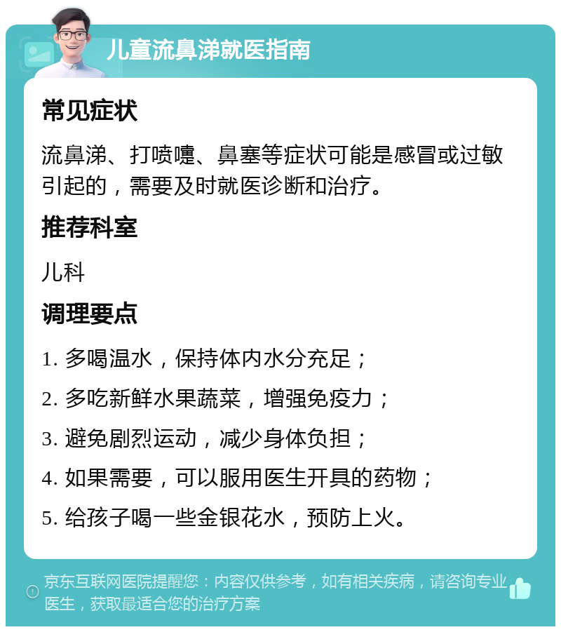 儿童流鼻涕就医指南 常见症状 流鼻涕、打喷嚏、鼻塞等症状可能是感冒或过敏引起的，需要及时就医诊断和治疗。 推荐科室 儿科 调理要点 1. 多喝温水，保持体内水分充足； 2. 多吃新鲜水果蔬菜，增强免疫力； 3. 避免剧烈运动，减少身体负担； 4. 如果需要，可以服用医生开具的药物； 5. 给孩子喝一些金银花水，预防上火。