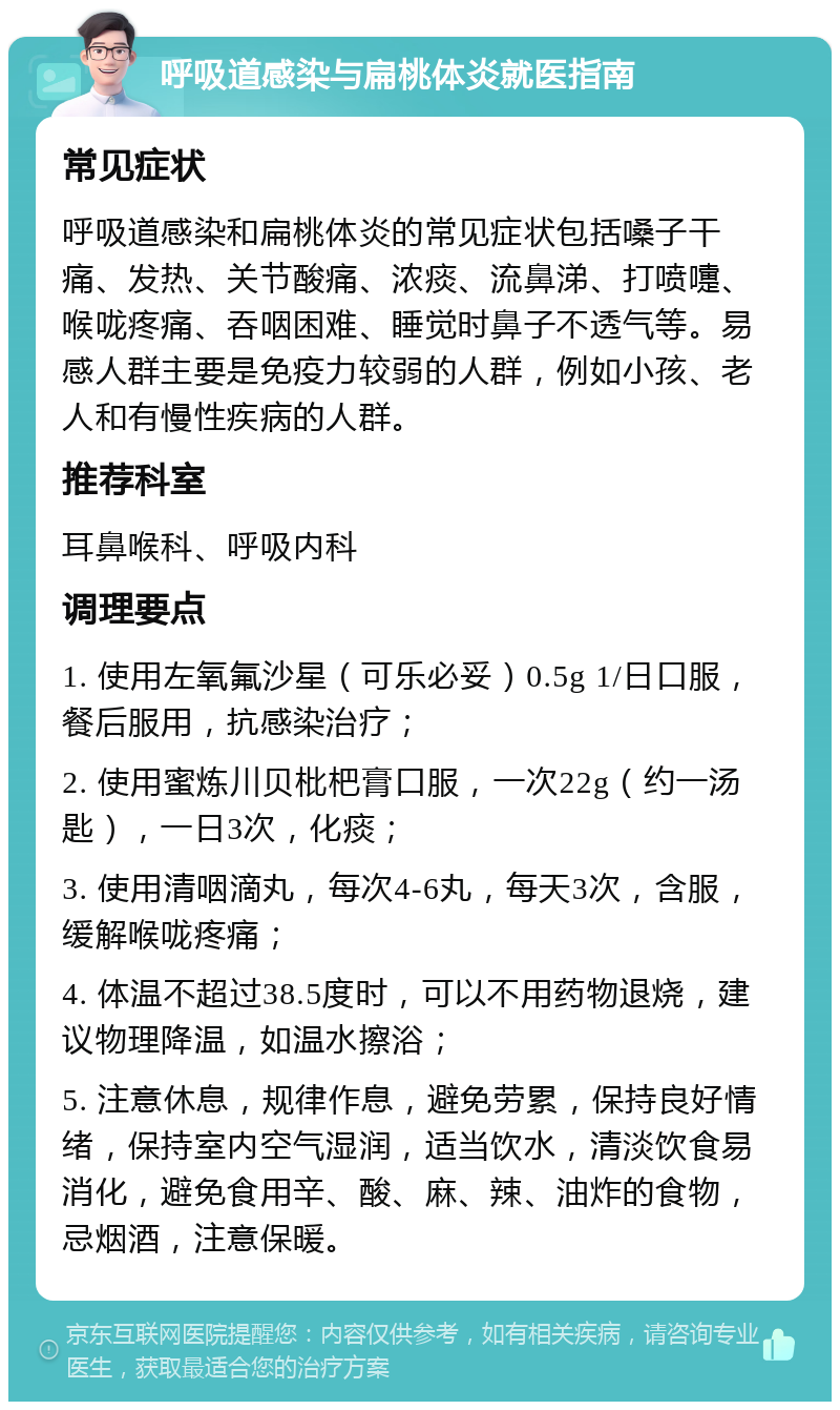 呼吸道感染与扁桃体炎就医指南 常见症状 呼吸道感染和扁桃体炎的常见症状包括嗓子干痛、发热、关节酸痛、浓痰、流鼻涕、打喷嚏、喉咙疼痛、吞咽困难、睡觉时鼻子不透气等。易感人群主要是免疫力较弱的人群，例如小孩、老人和有慢性疾病的人群。 推荐科室 耳鼻喉科、呼吸内科 调理要点 1. 使用左氧氟沙星（可乐必妥）0.5g 1/日口服，餐后服用，抗感染治疗； 2. 使用蜜炼川贝枇杷膏口服，一次22g（约一汤匙），一日3次，化痰； 3. 使用清咽滴丸，每次4-6丸，每天3次，含服，缓解喉咙疼痛； 4. 体温不超过38.5度时，可以不用药物退烧，建议物理降温，如温水擦浴； 5. 注意休息，规律作息，避免劳累，保持良好情绪，保持室内空气湿润，适当饮水，清淡饮食易消化，避免食用辛、酸、麻、辣、油炸的食物，忌烟酒，注意保暖。