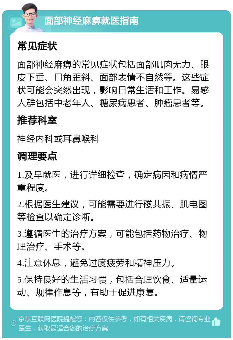 面部神经麻痹就医指南 常见症状 面部神经麻痹的常见症状包括面部肌肉无力、眼皮下垂、口角歪斜、面部表情不自然等。这些症状可能会突然出现，影响日常生活和工作。易感人群包括中老年人、糖尿病患者、肿瘤患者等。 推荐科室 神经内科或耳鼻喉科 调理要点 1.及早就医，进行详细检查，确定病因和病情严重程度。 2.根据医生建议，可能需要进行磁共振、肌电图等检查以确定诊断。 3.遵循医生的治疗方案，可能包括药物治疗、物理治疗、手术等。 4.注意休息，避免过度疲劳和精神压力。 5.保持良好的生活习惯，包括合理饮食、适量运动、规律作息等，有助于促进康复。