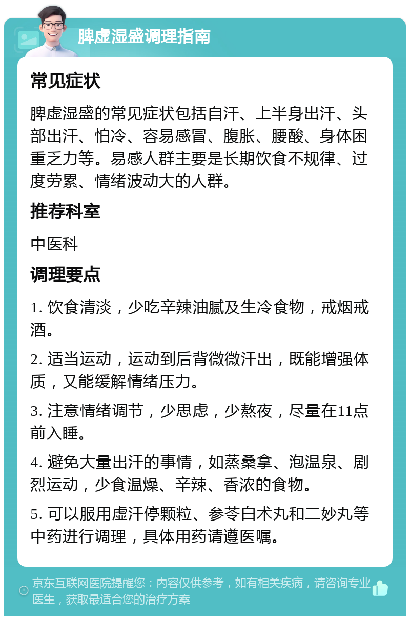 脾虚湿盛调理指南 常见症状 脾虚湿盛的常见症状包括自汗、上半身出汗、头部出汗、怕冷、容易感冒、腹胀、腰酸、身体困重乏力等。易感人群主要是长期饮食不规律、过度劳累、情绪波动大的人群。 推荐科室 中医科 调理要点 1. 饮食清淡，少吃辛辣油腻及生冷食物，戒烟戒酒。 2. 适当运动，运动到后背微微汗出，既能增强体质，又能缓解情绪压力。 3. 注意情绪调节，少思虑，少熬夜，尽量在11点前入睡。 4. 避免大量出汗的事情，如蒸桑拿、泡温泉、剧烈运动，少食温燥、辛辣、香浓的食物。 5. 可以服用虚汗停颗粒、参苓白术丸和二妙丸等中药进行调理，具体用药请遵医嘱。