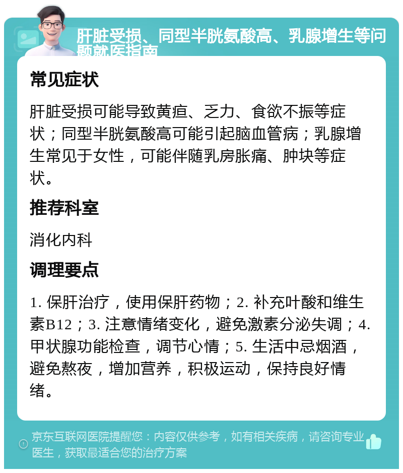 肝脏受损、同型半胱氨酸高、乳腺增生等问题就医指南 常见症状 肝脏受损可能导致黄疸、乏力、食欲不振等症状；同型半胱氨酸高可能引起脑血管病；乳腺增生常见于女性，可能伴随乳房胀痛、肿块等症状。 推荐科室 消化内科 调理要点 1. 保肝治疗，使用保肝药物；2. 补充叶酸和维生素B12；3. 注意情绪变化，避免激素分泌失调；4. 甲状腺功能检查，调节心情；5. 生活中忌烟酒，避免熬夜，增加营养，积极运动，保持良好情绪。