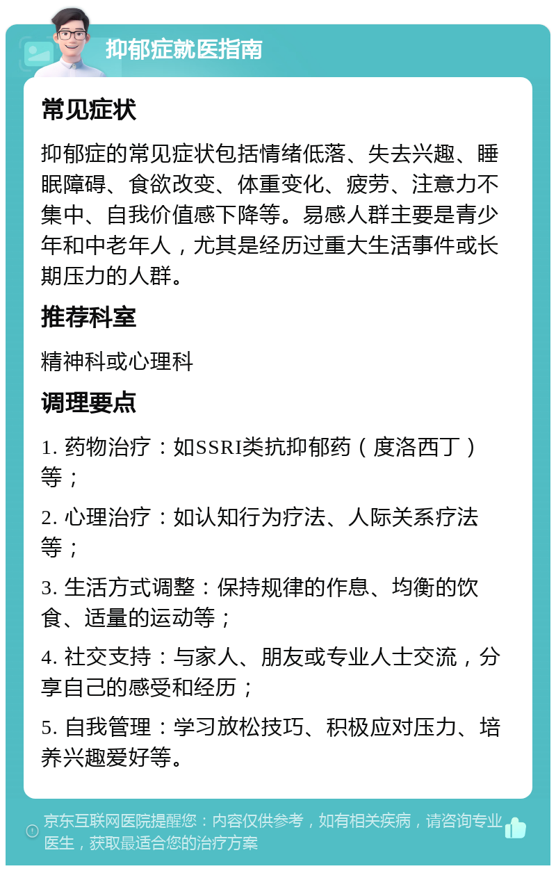 抑郁症就医指南 常见症状 抑郁症的常见症状包括情绪低落、失去兴趣、睡眠障碍、食欲改变、体重变化、疲劳、注意力不集中、自我价值感下降等。易感人群主要是青少年和中老年人，尤其是经历过重大生活事件或长期压力的人群。 推荐科室 精神科或心理科 调理要点 1. 药物治疗：如SSRI类抗抑郁药（度洛西丁）等； 2. 心理治疗：如认知行为疗法、人际关系疗法等； 3. 生活方式调整：保持规律的作息、均衡的饮食、适量的运动等； 4. 社交支持：与家人、朋友或专业人士交流，分享自己的感受和经历； 5. 自我管理：学习放松技巧、积极应对压力、培养兴趣爱好等。