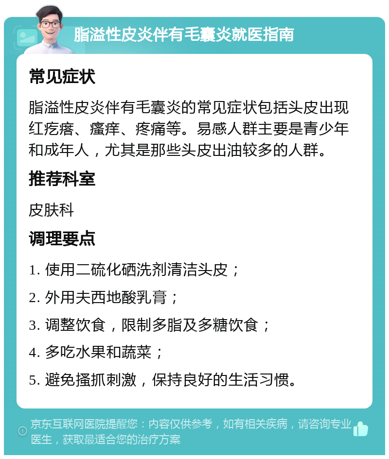 脂溢性皮炎伴有毛囊炎就医指南 常见症状 脂溢性皮炎伴有毛囊炎的常见症状包括头皮出现红疙瘩、瘙痒、疼痛等。易感人群主要是青少年和成年人，尤其是那些头皮出油较多的人群。 推荐科室 皮肤科 调理要点 1. 使用二硫化硒洗剂清洁头皮； 2. 外用夫西地酸乳膏； 3. 调整饮食，限制多脂及多糖饮食； 4. 多吃水果和蔬菜； 5. 避免搔抓刺激，保持良好的生活习惯。