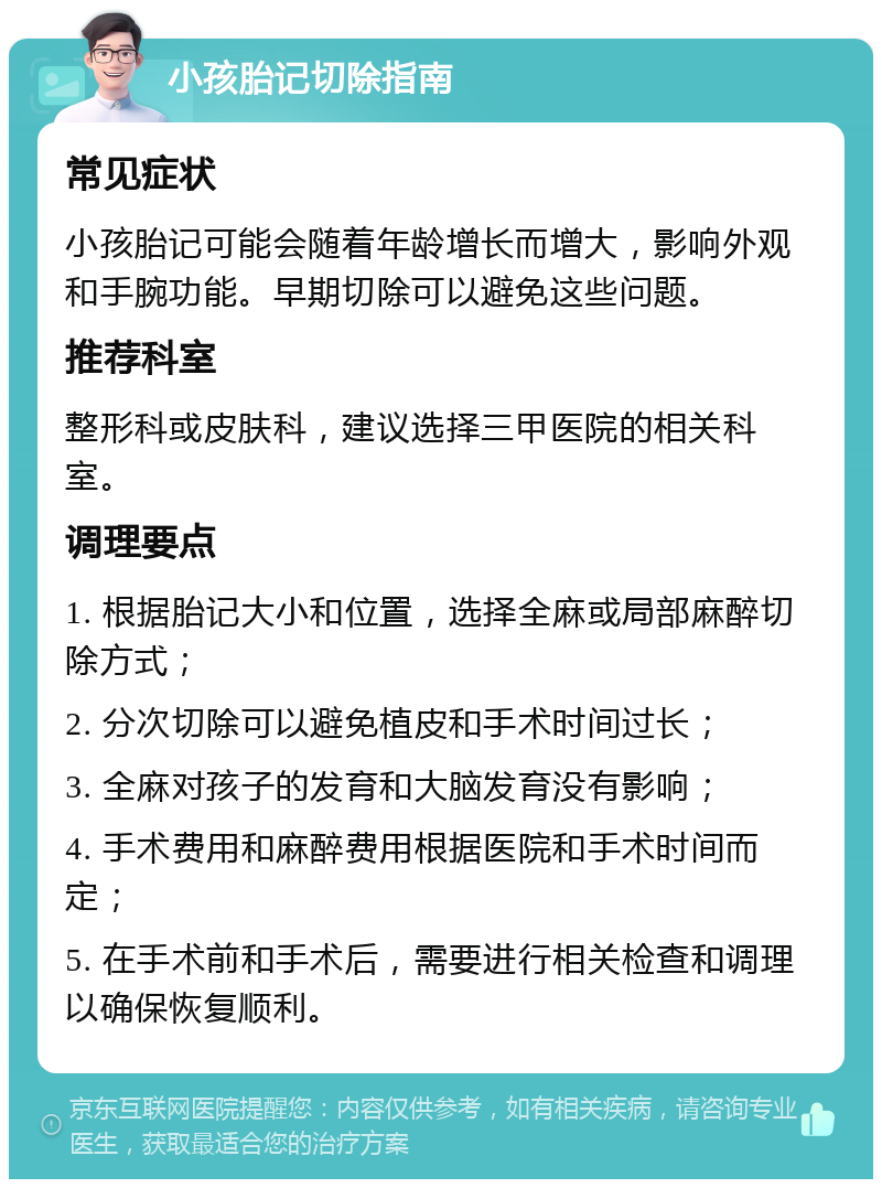 小孩胎记切除指南 常见症状 小孩胎记可能会随着年龄增长而增大，影响外观和手腕功能。早期切除可以避免这些问题。 推荐科室 整形科或皮肤科，建议选择三甲医院的相关科室。 调理要点 1. 根据胎记大小和位置，选择全麻或局部麻醉切除方式； 2. 分次切除可以避免植皮和手术时间过长； 3. 全麻对孩子的发育和大脑发育没有影响； 4. 手术费用和麻醉费用根据医院和手术时间而定； 5. 在手术前和手术后，需要进行相关检查和调理以确保恢复顺利。