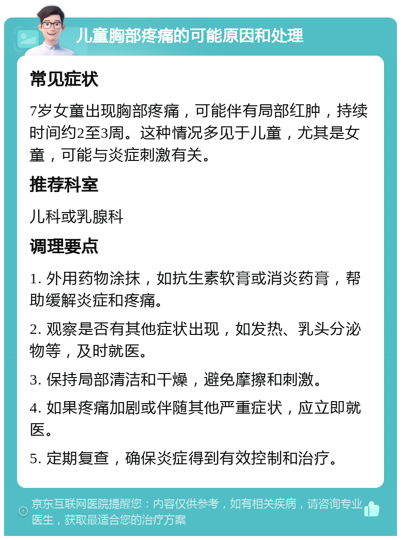 儿童胸部疼痛的可能原因和处理 常见症状 7岁女童出现胸部疼痛，可能伴有局部红肿，持续时间约2至3周。这种情况多见于儿童，尤其是女童，可能与炎症刺激有关。 推荐科室 儿科或乳腺科 调理要点 1. 外用药物涂抹，如抗生素软膏或消炎药膏，帮助缓解炎症和疼痛。 2. 观察是否有其他症状出现，如发热、乳头分泌物等，及时就医。 3. 保持局部清洁和干燥，避免摩擦和刺激。 4. 如果疼痛加剧或伴随其他严重症状，应立即就医。 5. 定期复查，确保炎症得到有效控制和治疗。