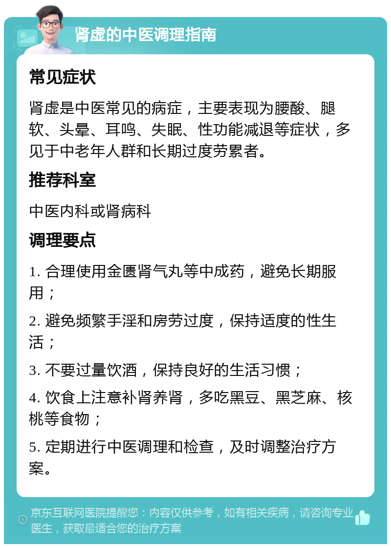 肾虚的中医调理指南 常见症状 肾虚是中医常见的病症，主要表现为腰酸、腿软、头晕、耳鸣、失眠、性功能减退等症状，多见于中老年人群和长期过度劳累者。 推荐科室 中医内科或肾病科 调理要点 1. 合理使用金匮肾气丸等中成药，避免长期服用； 2. 避免频繁手淫和房劳过度，保持适度的性生活； 3. 不要过量饮酒，保持良好的生活习惯； 4. 饮食上注意补肾养肾，多吃黑豆、黑芝麻、核桃等食物； 5. 定期进行中医调理和检查，及时调整治疗方案。