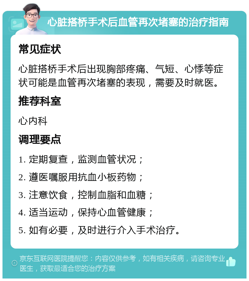 心脏搭桥手术后血管再次堵塞的治疗指南 常见症状 心脏搭桥手术后出现胸部疼痛、气短、心悸等症状可能是血管再次堵塞的表现，需要及时就医。 推荐科室 心内科 调理要点 1. 定期复查，监测血管状况； 2. 遵医嘱服用抗血小板药物； 3. 注意饮食，控制血脂和血糖； 4. 适当运动，保持心血管健康； 5. 如有必要，及时进行介入手术治疗。