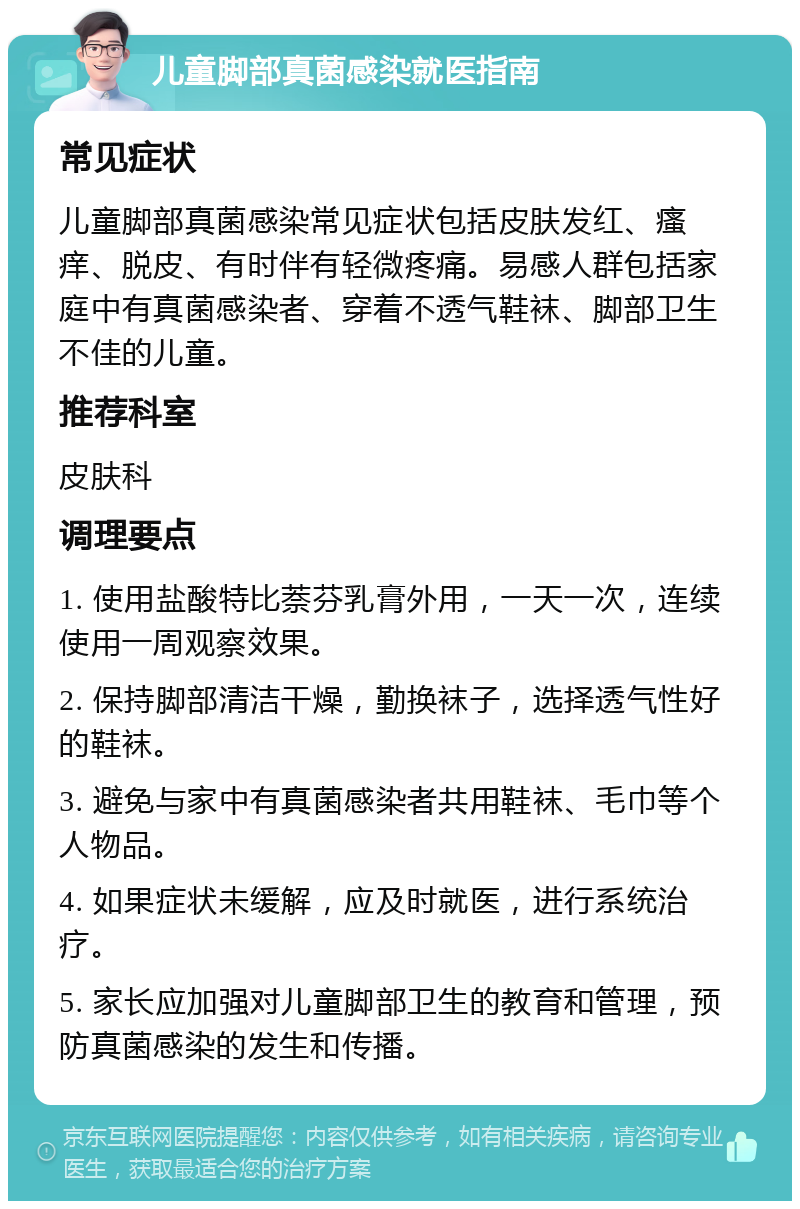 儿童脚部真菌感染就医指南 常见症状 儿童脚部真菌感染常见症状包括皮肤发红、瘙痒、脱皮、有时伴有轻微疼痛。易感人群包括家庭中有真菌感染者、穿着不透气鞋袜、脚部卫生不佳的儿童。 推荐科室 皮肤科 调理要点 1. 使用盐酸特比萘芬乳膏外用，一天一次，连续使用一周观察效果。 2. 保持脚部清洁干燥，勤换袜子，选择透气性好的鞋袜。 3. 避免与家中有真菌感染者共用鞋袜、毛巾等个人物品。 4. 如果症状未缓解，应及时就医，进行系统治疗。 5. 家长应加强对儿童脚部卫生的教育和管理，预防真菌感染的发生和传播。