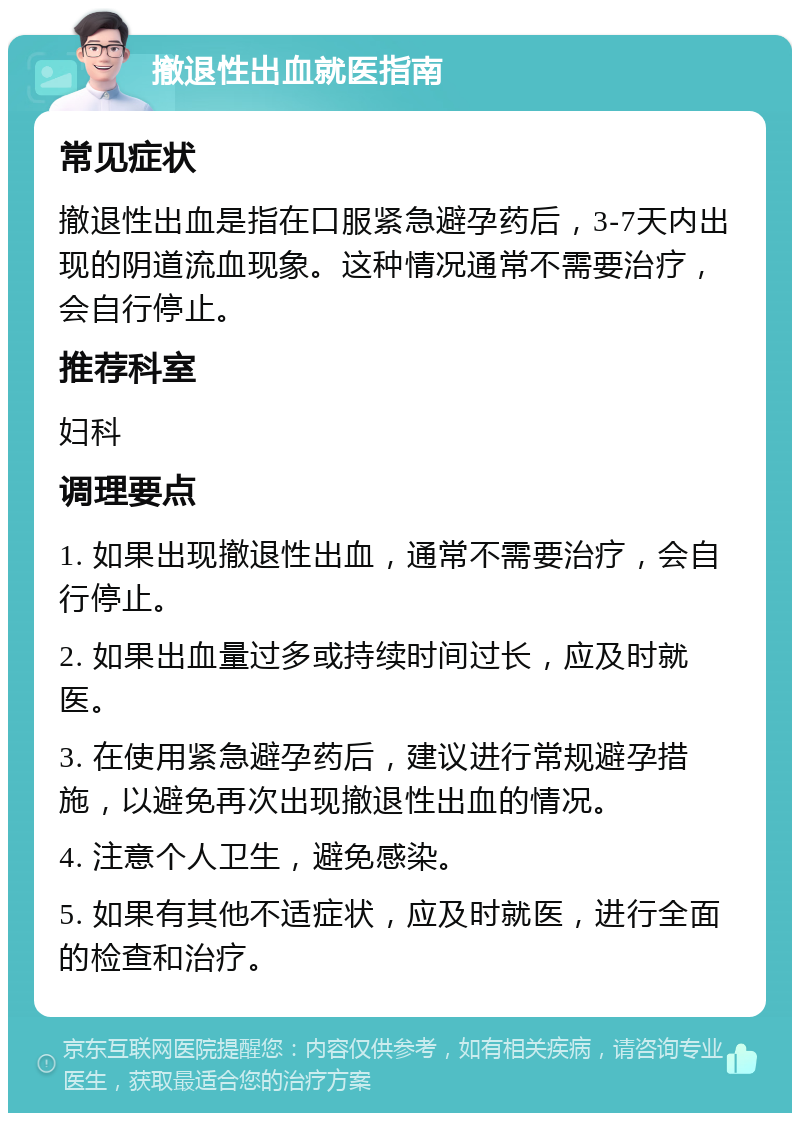 撤退性出血就医指南 常见症状 撤退性出血是指在口服紧急避孕药后，3-7天内出现的阴道流血现象。这种情况通常不需要治疗，会自行停止。 推荐科室 妇科 调理要点 1. 如果出现撤退性出血，通常不需要治疗，会自行停止。 2. 如果出血量过多或持续时间过长，应及时就医。 3. 在使用紧急避孕药后，建议进行常规避孕措施，以避免再次出现撤退性出血的情况。 4. 注意个人卫生，避免感染。 5. 如果有其他不适症状，应及时就医，进行全面的检查和治疗。