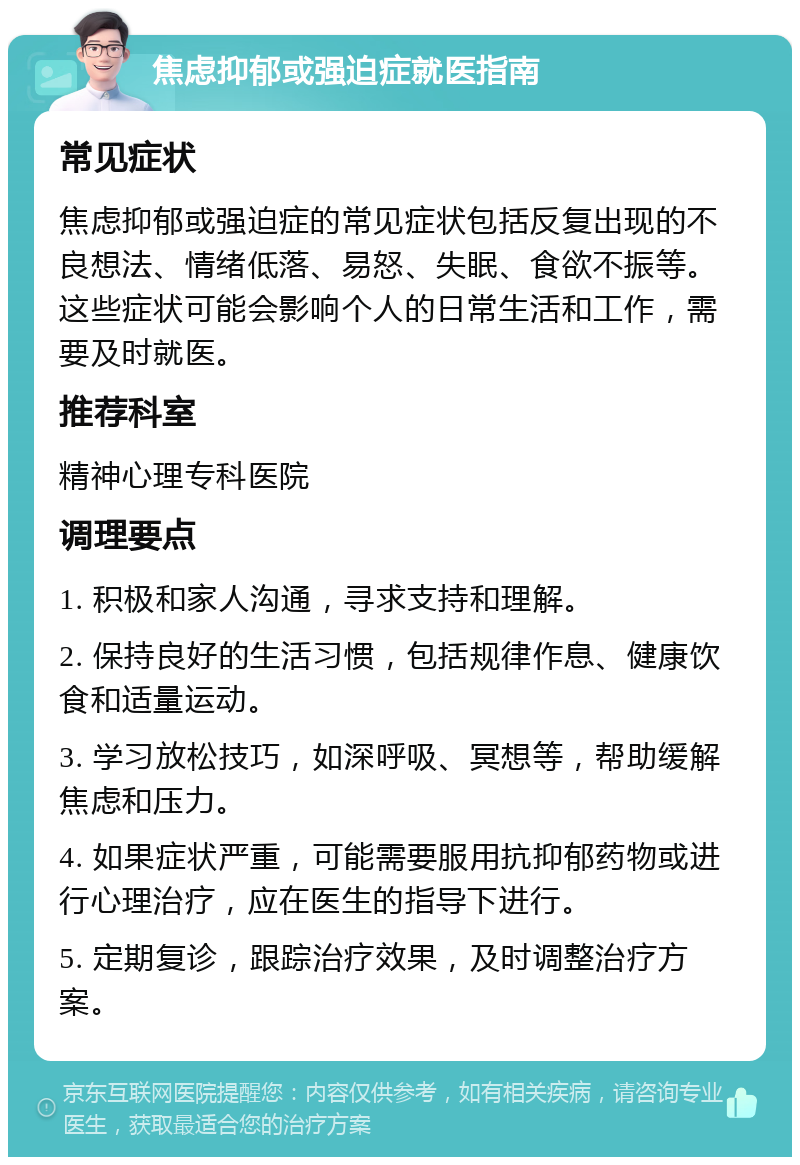 焦虑抑郁或强迫症就医指南 常见症状 焦虑抑郁或强迫症的常见症状包括反复出现的不良想法、情绪低落、易怒、失眠、食欲不振等。这些症状可能会影响个人的日常生活和工作，需要及时就医。 推荐科室 精神心理专科医院 调理要点 1. 积极和家人沟通，寻求支持和理解。 2. 保持良好的生活习惯，包括规律作息、健康饮食和适量运动。 3. 学习放松技巧，如深呼吸、冥想等，帮助缓解焦虑和压力。 4. 如果症状严重，可能需要服用抗抑郁药物或进行心理治疗，应在医生的指导下进行。 5. 定期复诊，跟踪治疗效果，及时调整治疗方案。