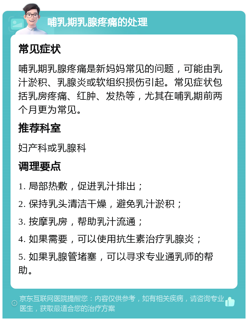 哺乳期乳腺疼痛的处理 常见症状 哺乳期乳腺疼痛是新妈妈常见的问题，可能由乳汁淤积、乳腺炎或软组织损伤引起。常见症状包括乳房疼痛、红肿、发热等，尤其在哺乳期前两个月更为常见。 推荐科室 妇产科或乳腺科 调理要点 1. 局部热敷，促进乳汁排出； 2. 保持乳头清洁干燥，避免乳汁淤积； 3. 按摩乳房，帮助乳汁流通； 4. 如果需要，可以使用抗生素治疗乳腺炎； 5. 如果乳腺管堵塞，可以寻求专业通乳师的帮助。