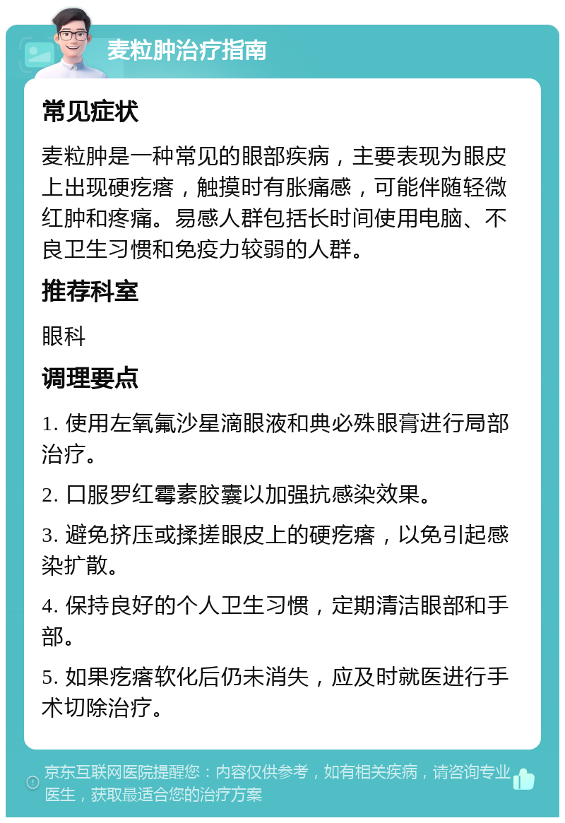 麦粒肿治疗指南 常见症状 麦粒肿是一种常见的眼部疾病，主要表现为眼皮上出现硬疙瘩，触摸时有胀痛感，可能伴随轻微红肿和疼痛。易感人群包括长时间使用电脑、不良卫生习惯和免疫力较弱的人群。 推荐科室 眼科 调理要点 1. 使用左氧氟沙星滴眼液和典必殊眼膏进行局部治疗。 2. 口服罗红霉素胶囊以加强抗感染效果。 3. 避免挤压或揉搓眼皮上的硬疙瘩，以免引起感染扩散。 4. 保持良好的个人卫生习惯，定期清洁眼部和手部。 5. 如果疙瘩软化后仍未消失，应及时就医进行手术切除治疗。