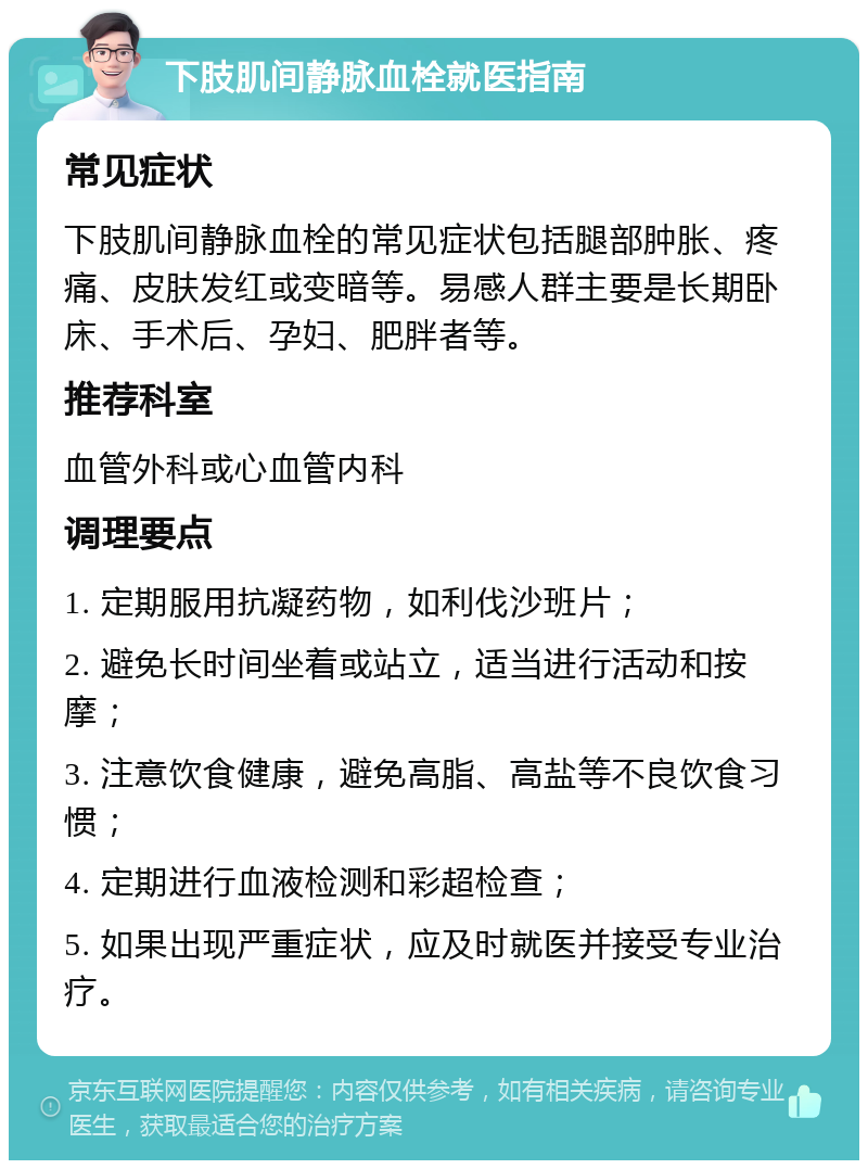 下肢肌间静脉血栓就医指南 常见症状 下肢肌间静脉血栓的常见症状包括腿部肿胀、疼痛、皮肤发红或变暗等。易感人群主要是长期卧床、手术后、孕妇、肥胖者等。 推荐科室 血管外科或心血管内科 调理要点 1. 定期服用抗凝药物，如利伐沙班片； 2. 避免长时间坐着或站立，适当进行活动和按摩； 3. 注意饮食健康，避免高脂、高盐等不良饮食习惯； 4. 定期进行血液检测和彩超检查； 5. 如果出现严重症状，应及时就医并接受专业治疗。