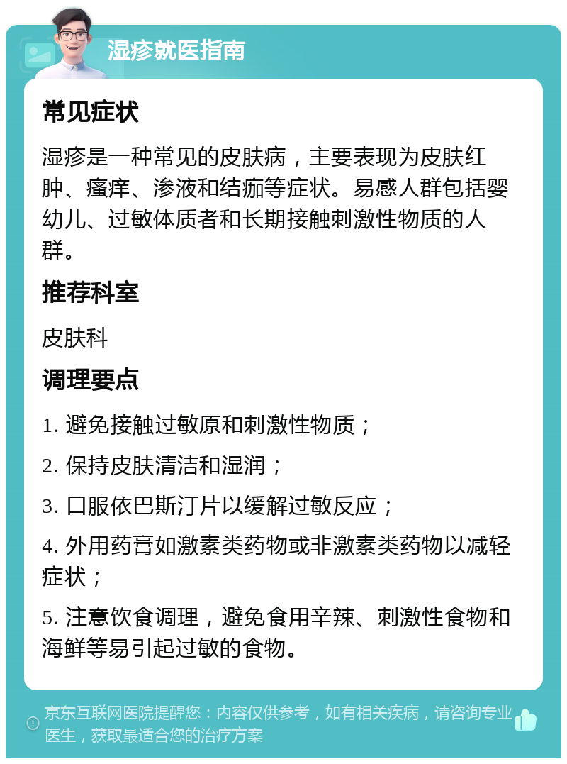 湿疹就医指南 常见症状 湿疹是一种常见的皮肤病，主要表现为皮肤红肿、瘙痒、渗液和结痂等症状。易感人群包括婴幼儿、过敏体质者和长期接触刺激性物质的人群。 推荐科室 皮肤科 调理要点 1. 避免接触过敏原和刺激性物质； 2. 保持皮肤清洁和湿润； 3. 口服依巴斯汀片以缓解过敏反应； 4. 外用药膏如激素类药物或非激素类药物以减轻症状； 5. 注意饮食调理，避免食用辛辣、刺激性食物和海鲜等易引起过敏的食物。