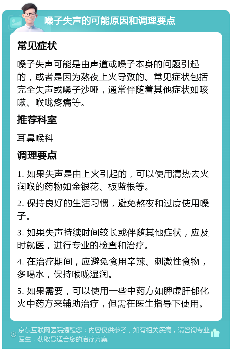 嗓子失声的可能原因和调理要点 常见症状 嗓子失声可能是由声道或嗓子本身的问题引起的，或者是因为熬夜上火导致的。常见症状包括完全失声或嗓子沙哑，通常伴随着其他症状如咳嗽、喉咙疼痛等。 推荐科室 耳鼻喉科 调理要点 1. 如果失声是由上火引起的，可以使用清热去火润喉的药物如金银花、板蓝根等。 2. 保持良好的生活习惯，避免熬夜和过度使用嗓子。 3. 如果失声持续时间较长或伴随其他症状，应及时就医，进行专业的检查和治疗。 4. 在治疗期间，应避免食用辛辣、刺激性食物，多喝水，保持喉咙湿润。 5. 如果需要，可以使用一些中药方如脾虚肝郁化火中药方来辅助治疗，但需在医生指导下使用。