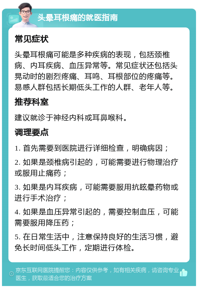 头晕耳根痛的就医指南 常见症状 头晕耳根痛可能是多种疾病的表现，包括颈椎病、内耳疾病、血压异常等。常见症状还包括头晃动时的剧烈疼痛、耳鸣、耳根部位的疼痛等。易感人群包括长期低头工作的人群、老年人等。 推荐科室 建议就诊于神经内科或耳鼻喉科。 调理要点 1. 首先需要到医院进行详细检查，明确病因； 2. 如果是颈椎病引起的，可能需要进行物理治疗或服用止痛药； 3. 如果是内耳疾病，可能需要服用抗眩晕药物或进行手术治疗； 4. 如果是血压异常引起的，需要控制血压，可能需要服用降压药； 5. 在日常生活中，注意保持良好的生活习惯，避免长时间低头工作，定期进行体检。