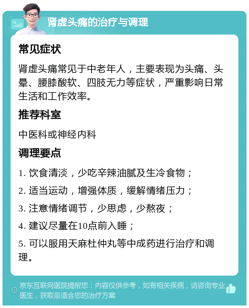 肾虚头痛的治疗与调理 常见症状 肾虚头痛常见于中老年人，主要表现为头痛、头晕、腰膝酸软、四肢无力等症状，严重影响日常生活和工作效率。 推荐科室 中医科或神经内科 调理要点 1. 饮食清淡，少吃辛辣油腻及生冷食物； 2. 适当运动，增强体质，缓解情绪压力； 3. 注意情绪调节，少思虑，少熬夜； 4. 建议尽量在10点前入睡； 5. 可以服用天麻杜仲丸等中成药进行治疗和调理。