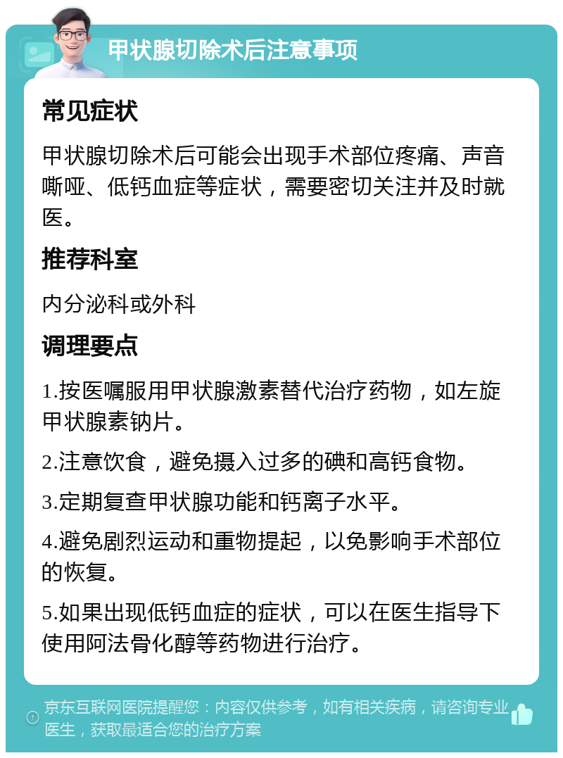 甲状腺切除术后注意事项 常见症状 甲状腺切除术后可能会出现手术部位疼痛、声音嘶哑、低钙血症等症状，需要密切关注并及时就医。 推荐科室 内分泌科或外科 调理要点 1.按医嘱服用甲状腺激素替代治疗药物，如左旋甲状腺素钠片。 2.注意饮食，避免摄入过多的碘和高钙食物。 3.定期复查甲状腺功能和钙离子水平。 4.避免剧烈运动和重物提起，以免影响手术部位的恢复。 5.如果出现低钙血症的症状，可以在医生指导下使用阿法骨化醇等药物进行治疗。