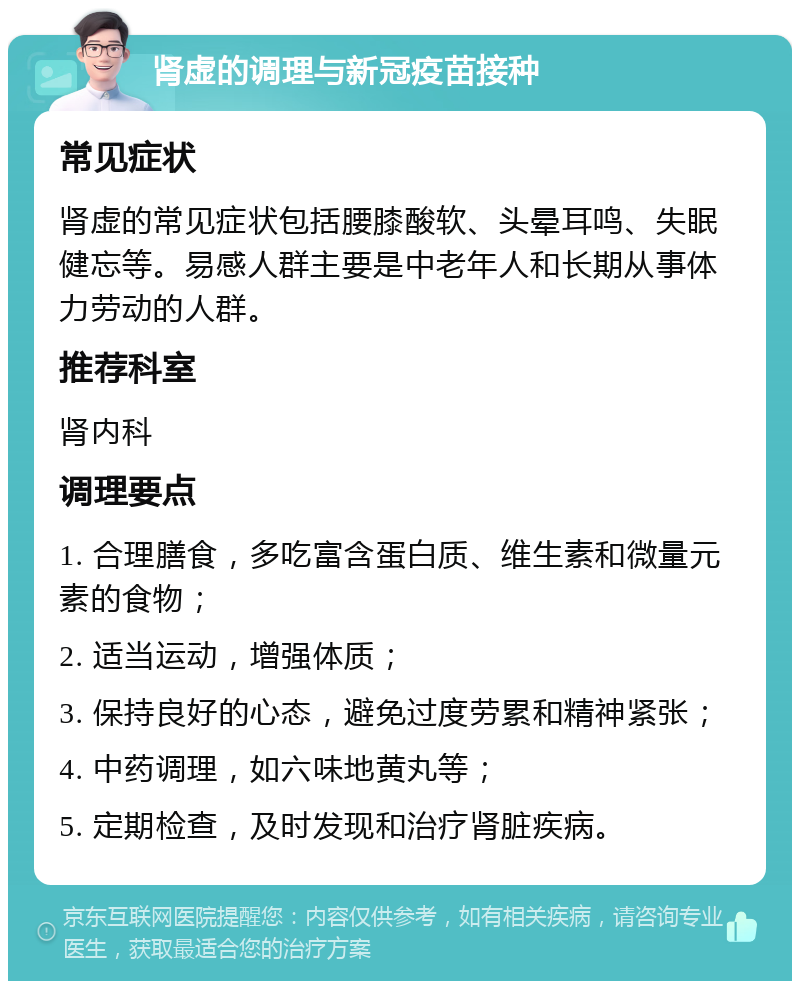 肾虚的调理与新冠疫苗接种 常见症状 肾虚的常见症状包括腰膝酸软、头晕耳鸣、失眠健忘等。易感人群主要是中老年人和长期从事体力劳动的人群。 推荐科室 肾内科 调理要点 1. 合理膳食，多吃富含蛋白质、维生素和微量元素的食物； 2. 适当运动，增强体质； 3. 保持良好的心态，避免过度劳累和精神紧张； 4. 中药调理，如六味地黄丸等； 5. 定期检查，及时发现和治疗肾脏疾病。