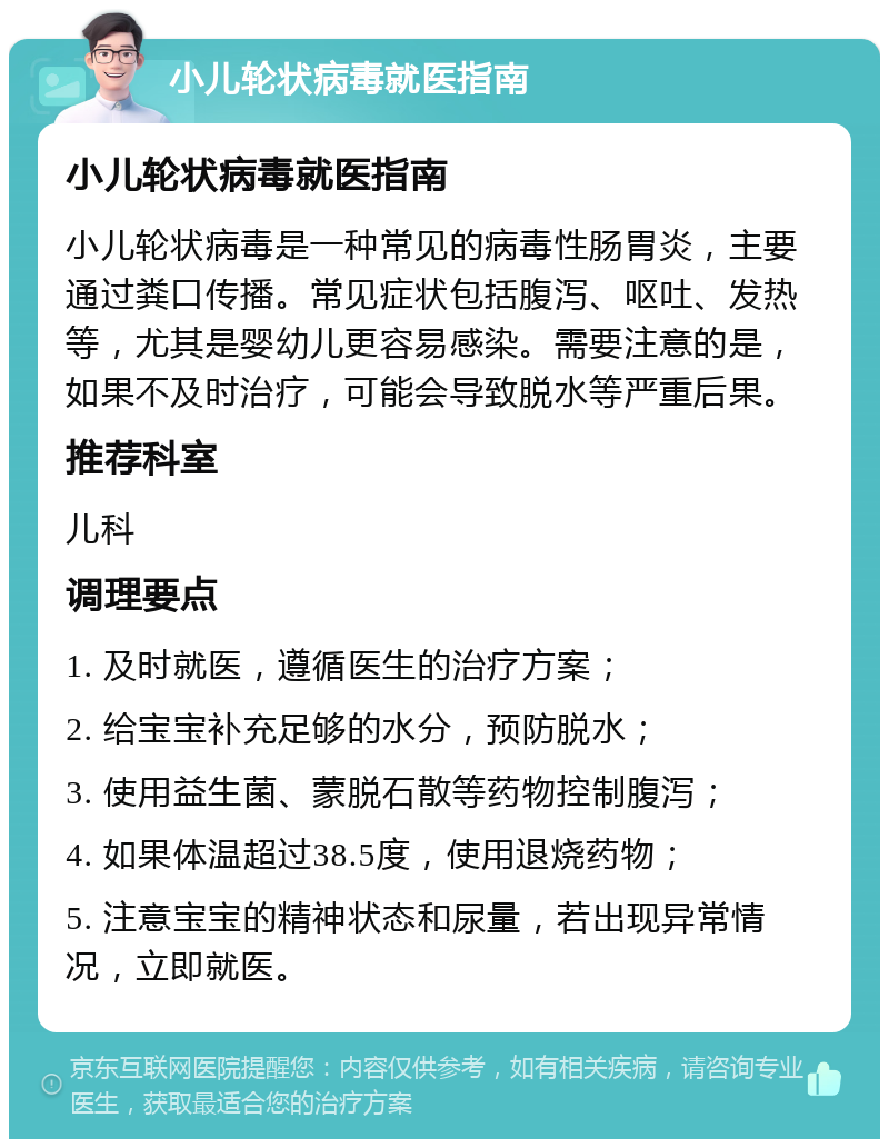 小儿轮状病毒就医指南 小儿轮状病毒就医指南 小儿轮状病毒是一种常见的病毒性肠胃炎，主要通过粪口传播。常见症状包括腹泻、呕吐、发热等，尤其是婴幼儿更容易感染。需要注意的是，如果不及时治疗，可能会导致脱水等严重后果。 推荐科室 儿科 调理要点 1. 及时就医，遵循医生的治疗方案； 2. 给宝宝补充足够的水分，预防脱水； 3. 使用益生菌、蒙脱石散等药物控制腹泻； 4. 如果体温超过38.5度，使用退烧药物； 5. 注意宝宝的精神状态和尿量，若出现异常情况，立即就医。