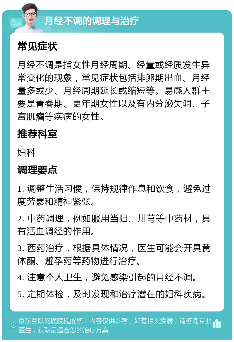 月经不调的调理与治疗 常见症状 月经不调是指女性月经周期、经量或经质发生异常变化的现象，常见症状包括排卵期出血、月经量多或少、月经周期延长或缩短等。易感人群主要是青春期、更年期女性以及有内分泌失调、子宫肌瘤等疾病的女性。 推荐科室 妇科 调理要点 1. 调整生活习惯，保持规律作息和饮食，避免过度劳累和精神紧张。 2. 中药调理，例如服用当归、川芎等中药材，具有活血调经的作用。 3. 西药治疗，根据具体情况，医生可能会开具黄体酮、避孕药等药物进行治疗。 4. 注意个人卫生，避免感染引起的月经不调。 5. 定期体检，及时发现和治疗潜在的妇科疾病。