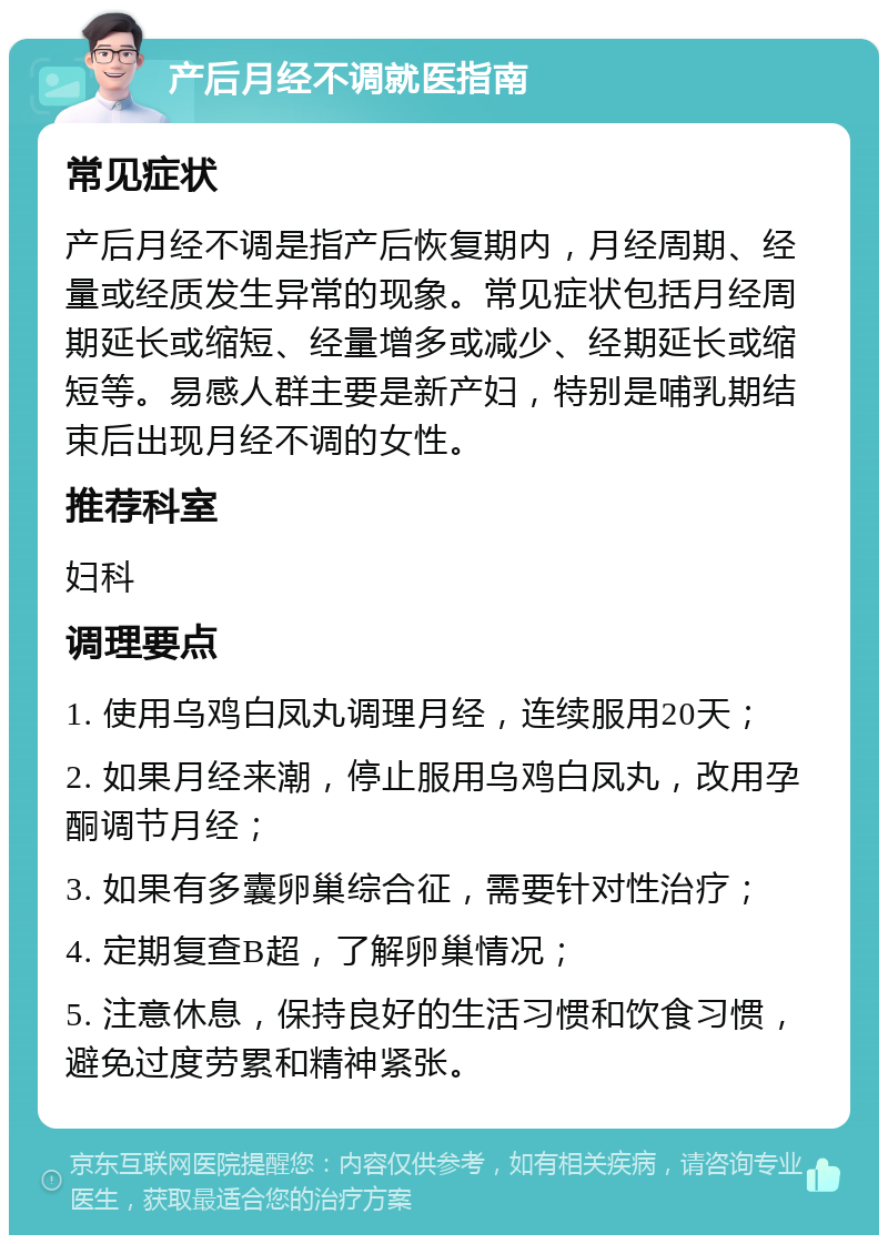 产后月经不调就医指南 常见症状 产后月经不调是指产后恢复期内，月经周期、经量或经质发生异常的现象。常见症状包括月经周期延长或缩短、经量增多或减少、经期延长或缩短等。易感人群主要是新产妇，特别是哺乳期结束后出现月经不调的女性。 推荐科室 妇科 调理要点 1. 使用乌鸡白凤丸调理月经，连续服用20天； 2. 如果月经来潮，停止服用乌鸡白凤丸，改用孕酮调节月经； 3. 如果有多囊卵巢综合征，需要针对性治疗； 4. 定期复查B超，了解卵巢情况； 5. 注意休息，保持良好的生活习惯和饮食习惯，避免过度劳累和精神紧张。