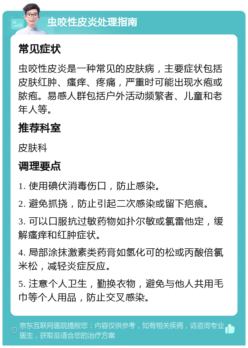 虫咬性皮炎处理指南 常见症状 虫咬性皮炎是一种常见的皮肤病，主要症状包括皮肤红肿、瘙痒、疼痛，严重时可能出现水疱或脓疱。易感人群包括户外活动频繁者、儿童和老年人等。 推荐科室 皮肤科 调理要点 1. 使用碘伏消毒伤口，防止感染。 2. 避免抓挠，防止引起二次感染或留下疤痕。 3. 可以口服抗过敏药物如扑尔敏或氯雷他定，缓解瘙痒和红肿症状。 4. 局部涂抹激素类药膏如氢化可的松或丙酸倍氯米松，减轻炎症反应。 5. 注意个人卫生，勤换衣物，避免与他人共用毛巾等个人用品，防止交叉感染。