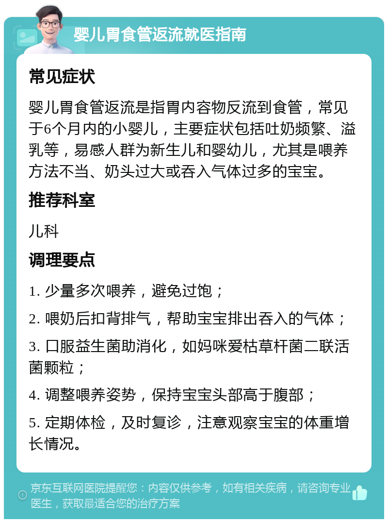 婴儿胃食管返流就医指南 常见症状 婴儿胃食管返流是指胃内容物反流到食管，常见于6个月内的小婴儿，主要症状包括吐奶频繁、溢乳等，易感人群为新生儿和婴幼儿，尤其是喂养方法不当、奶头过大或吞入气体过多的宝宝。 推荐科室 儿科 调理要点 1. 少量多次喂养，避免过饱； 2. 喂奶后扣背排气，帮助宝宝排出吞入的气体； 3. 口服益生菌助消化，如妈咪爱枯草杆菌二联活菌颗粒； 4. 调整喂养姿势，保持宝宝头部高于腹部； 5. 定期体检，及时复诊，注意观察宝宝的体重增长情况。