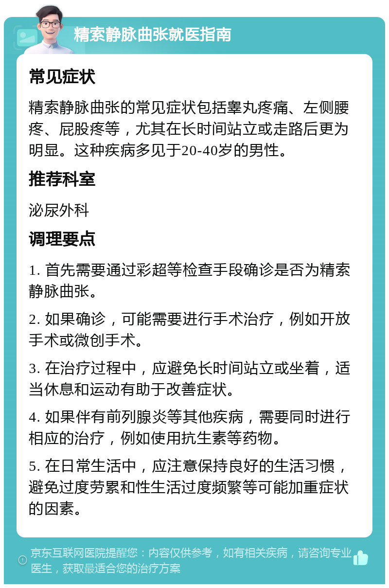 精索静脉曲张就医指南 常见症状 精索静脉曲张的常见症状包括睾丸疼痛、左侧腰疼、屁股疼等，尤其在长时间站立或走路后更为明显。这种疾病多见于20-40岁的男性。 推荐科室 泌尿外科 调理要点 1. 首先需要通过彩超等检查手段确诊是否为精索静脉曲张。 2. 如果确诊，可能需要进行手术治疗，例如开放手术或微创手术。 3. 在治疗过程中，应避免长时间站立或坐着，适当休息和运动有助于改善症状。 4. 如果伴有前列腺炎等其他疾病，需要同时进行相应的治疗，例如使用抗生素等药物。 5. 在日常生活中，应注意保持良好的生活习惯，避免过度劳累和性生活过度频繁等可能加重症状的因素。