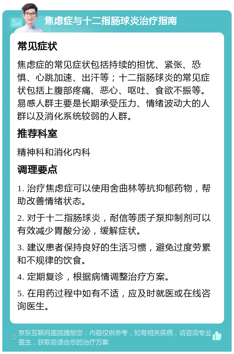 焦虑症与十二指肠球炎治疗指南 常见症状 焦虑症的常见症状包括持续的担忧、紧张、恐惧、心跳加速、出汗等；十二指肠球炎的常见症状包括上腹部疼痛、恶心、呕吐、食欲不振等。易感人群主要是长期承受压力、情绪波动大的人群以及消化系统较弱的人群。 推荐科室 精神科和消化内科 调理要点 1. 治疗焦虑症可以使用舍曲林等抗抑郁药物，帮助改善情绪状态。 2. 对于十二指肠球炎，耐信等质子泵抑制剂可以有效减少胃酸分泌，缓解症状。 3. 建议患者保持良好的生活习惯，避免过度劳累和不规律的饮食。 4. 定期复诊，根据病情调整治疗方案。 5. 在用药过程中如有不适，应及时就医或在线咨询医生。