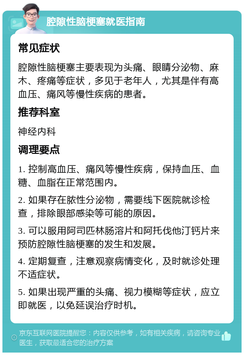 腔隙性脑梗塞就医指南 常见症状 腔隙性脑梗塞主要表现为头痛、眼睛分泌物、麻木、疼痛等症状，多见于老年人，尤其是伴有高血压、痛风等慢性疾病的患者。 推荐科室 神经内科 调理要点 1. 控制高血压、痛风等慢性疾病，保持血压、血糖、血脂在正常范围内。 2. 如果存在脓性分泌物，需要线下医院就诊检查，排除眼部感染等可能的原因。 3. 可以服用阿司匹林肠溶片和阿托伐他汀钙片来预防腔隙性脑梗塞的发生和发展。 4. 定期复查，注意观察病情变化，及时就诊处理不适症状。 5. 如果出现严重的头痛、视力模糊等症状，应立即就医，以免延误治疗时机。