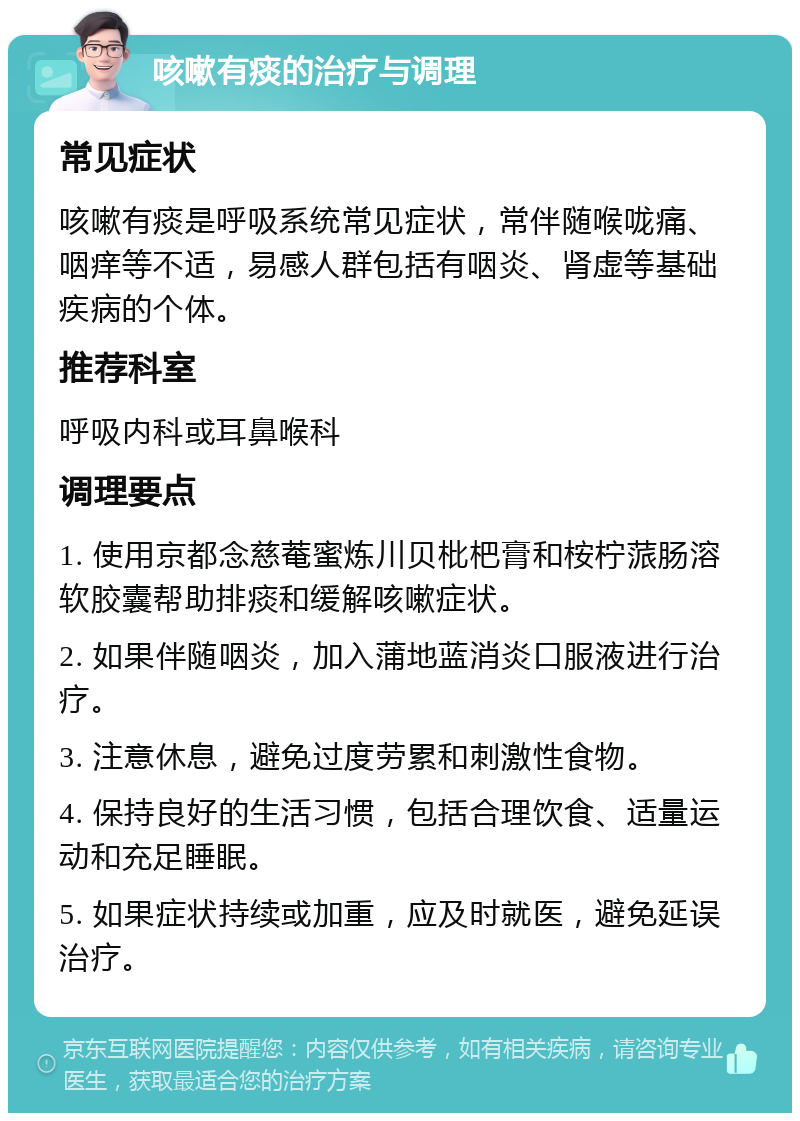 咳嗽有痰的治疗与调理 常见症状 咳嗽有痰是呼吸系统常见症状，常伴随喉咙痛、咽痒等不适，易感人群包括有咽炎、肾虚等基础疾病的个体。 推荐科室 呼吸内科或耳鼻喉科 调理要点 1. 使用京都念慈菴蜜炼川贝枇杷膏和桉柠蒎肠溶软胶囊帮助排痰和缓解咳嗽症状。 2. 如果伴随咽炎，加入蒲地蓝消炎口服液进行治疗。 3. 注意休息，避免过度劳累和刺激性食物。 4. 保持良好的生活习惯，包括合理饮食、适量运动和充足睡眠。 5. 如果症状持续或加重，应及时就医，避免延误治疗。